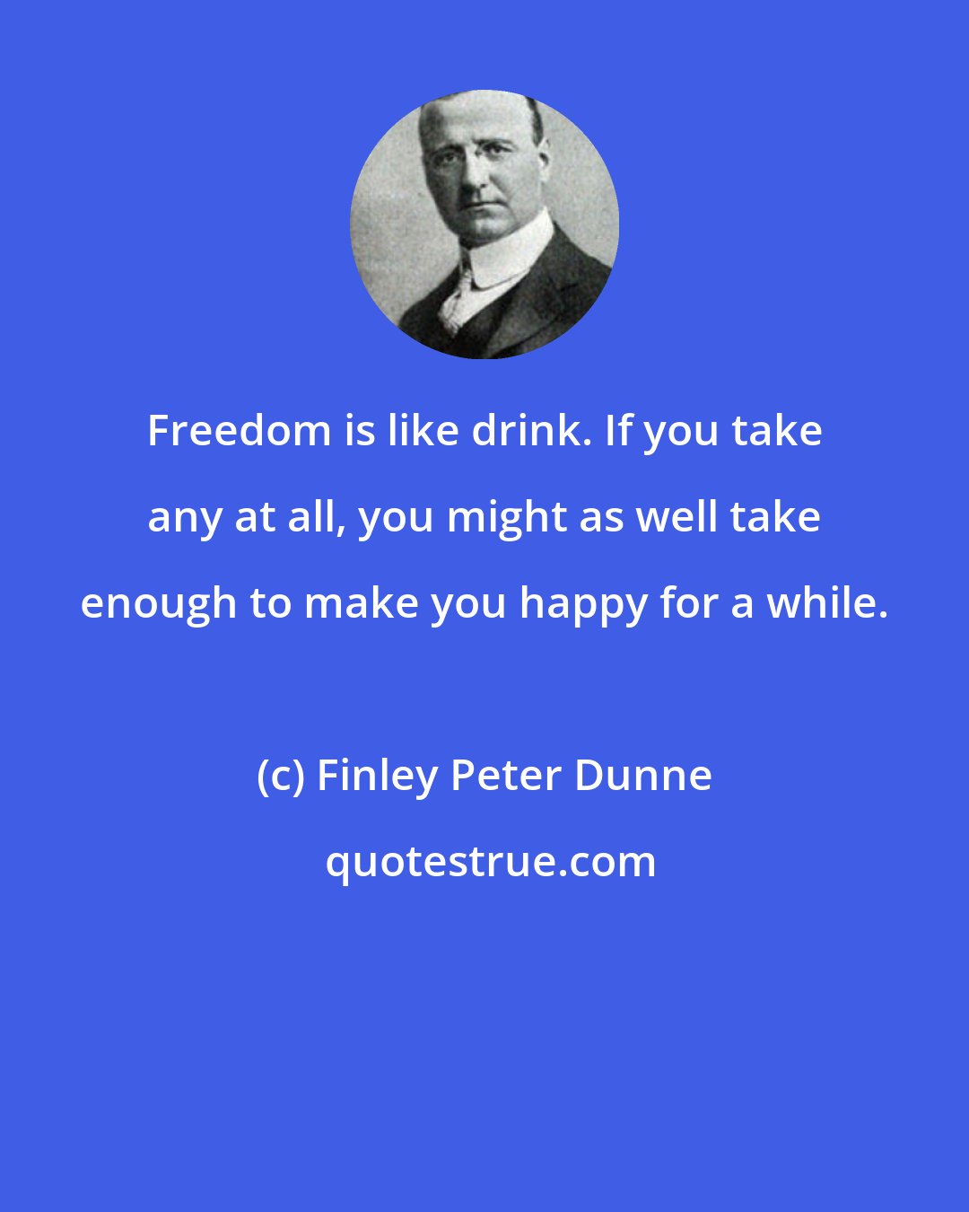 Finley Peter Dunne: Freedom is like drink. If you take any at all, you might as well take enough to make you happy for a while.