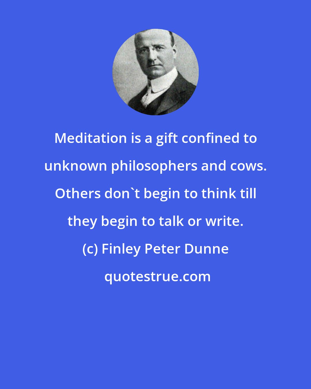 Finley Peter Dunne: Meditation is a gift confined to unknown philosophers and cows. Others don't begin to think till they begin to talk or write.