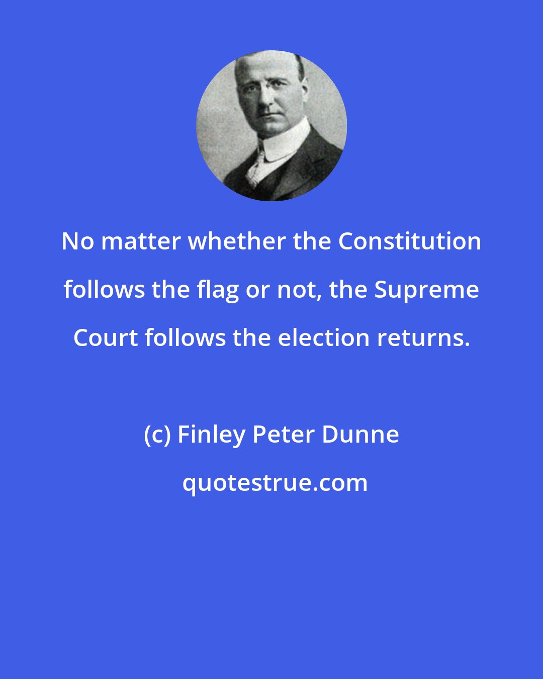 Finley Peter Dunne: No matter whether the Constitution follows the flag or not, the Supreme Court follows the election returns.