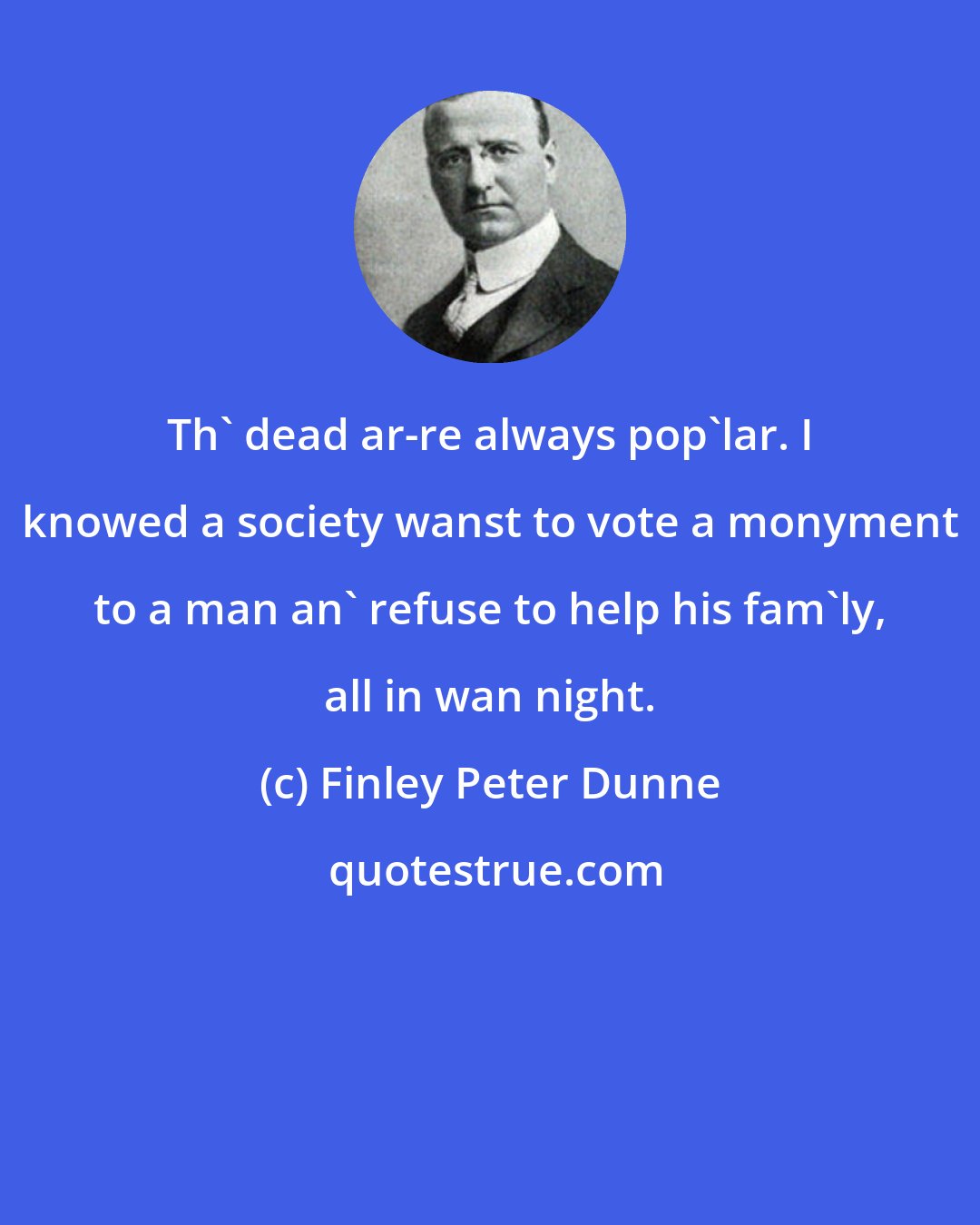 Finley Peter Dunne: Th' dead ar-re always pop'lar. I knowed a society wanst to vote a monyment to a man an' refuse to help his fam'ly, all in wan night.