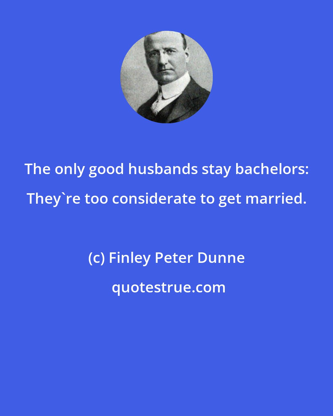 Finley Peter Dunne: The only good husbands stay bachelors: They're too considerate to get married.