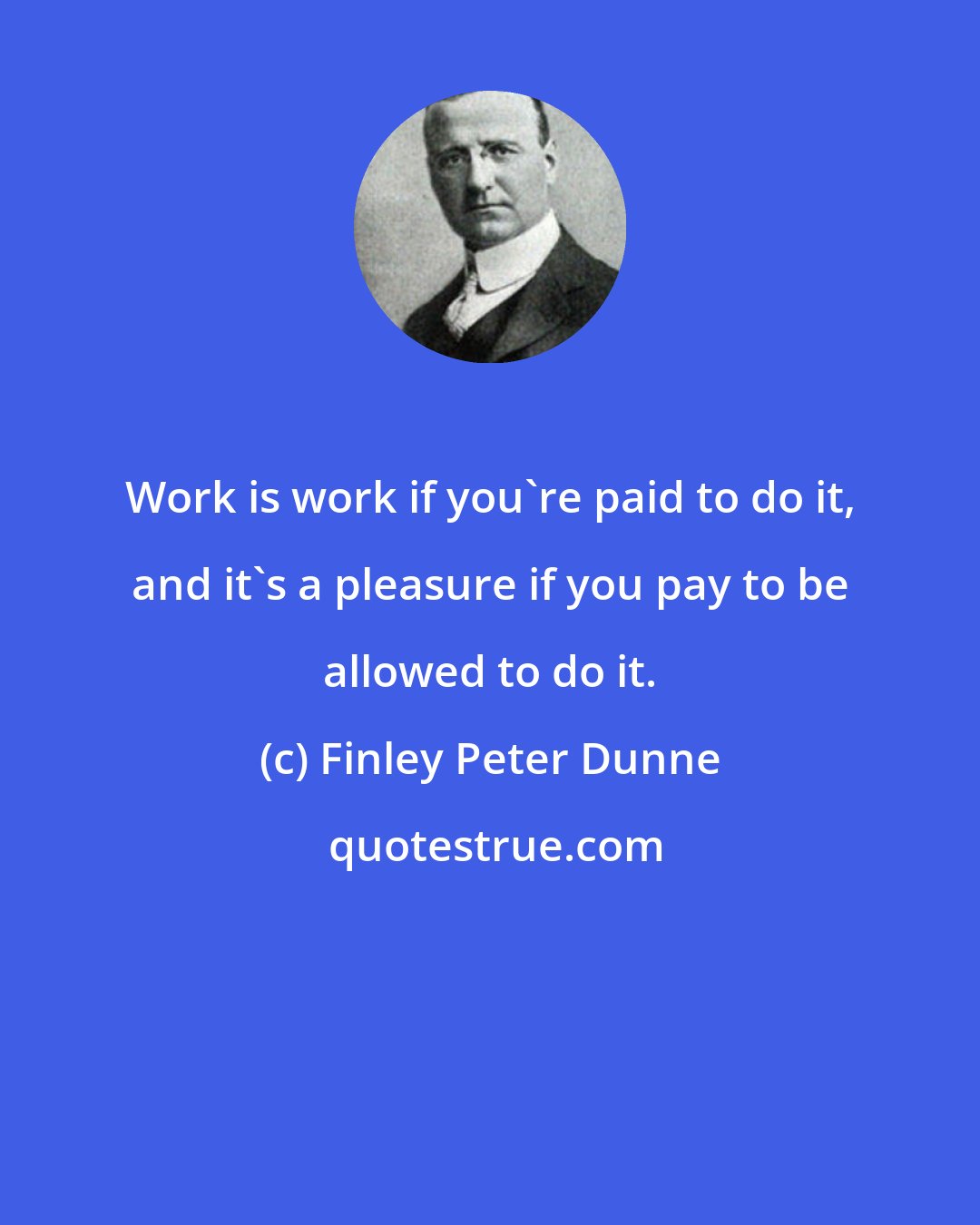 Finley Peter Dunne: Work is work if you're paid to do it, and it's a pleasure if you pay to be allowed to do it.