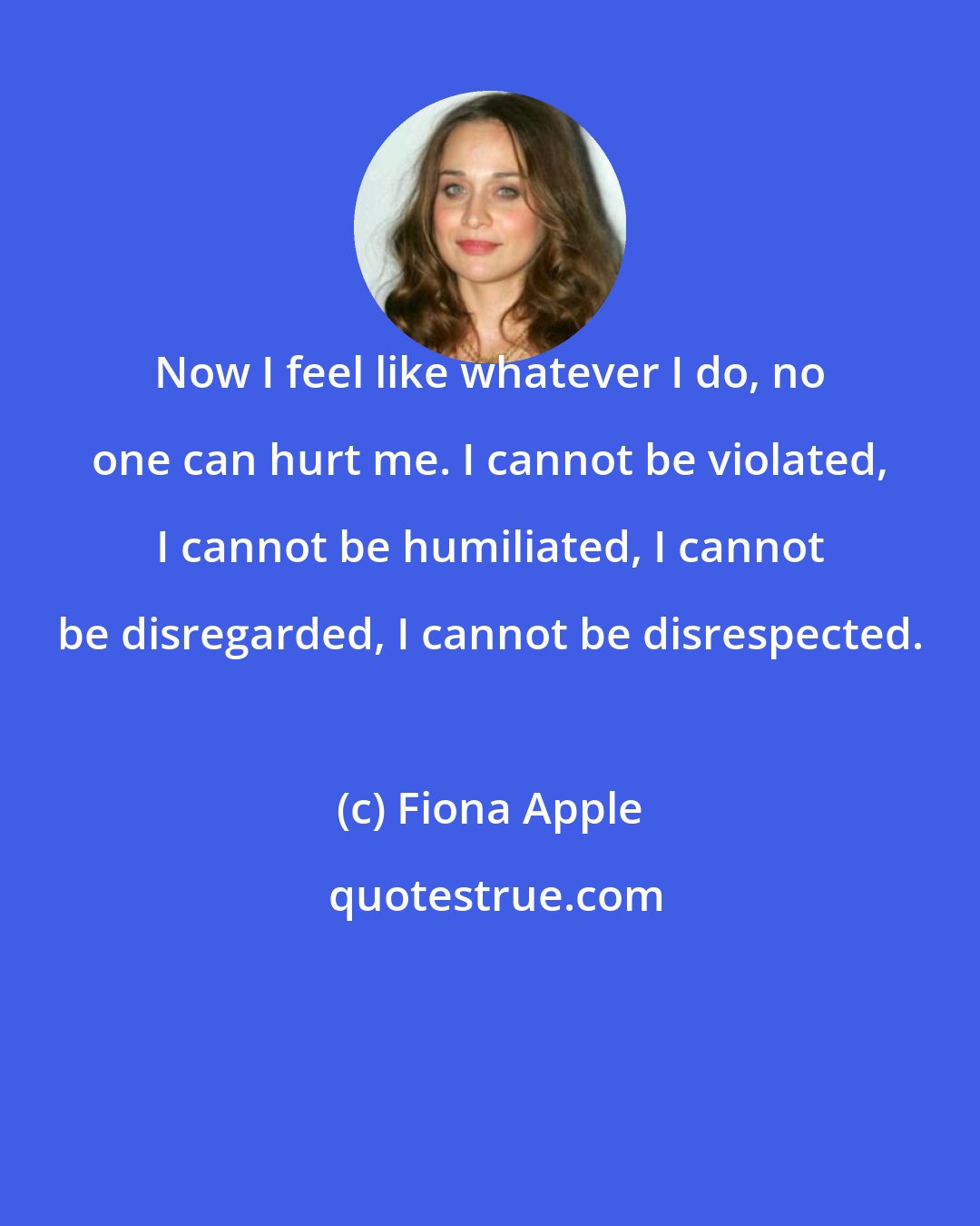 Fiona Apple: Now I feel like whatever I do, no one can hurt me. I cannot be violated, I cannot be humiliated, I cannot be disregarded, I cannot be disrespected.