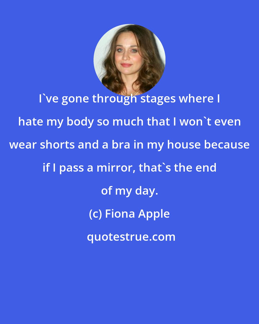 Fiona Apple: I've gone through stages where I hate my body so much that I won't even wear shorts and a bra in my house because if I pass a mirror, that's the end of my day.