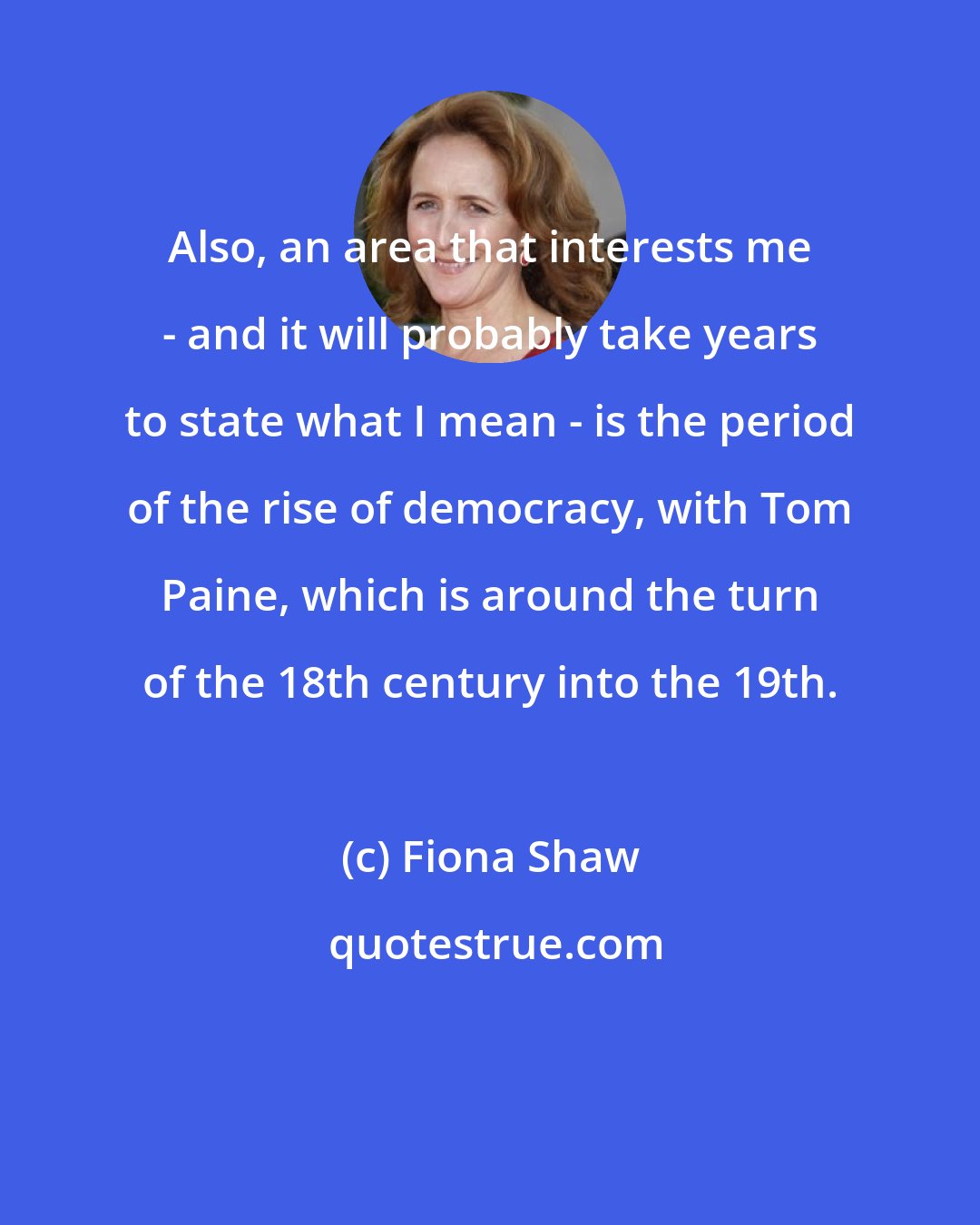 Fiona Shaw: Also, an area that interests me - and it will probably take years to state what I mean - is the period of the rise of democracy, with Tom Paine, which is around the turn of the 18th century into the 19th.