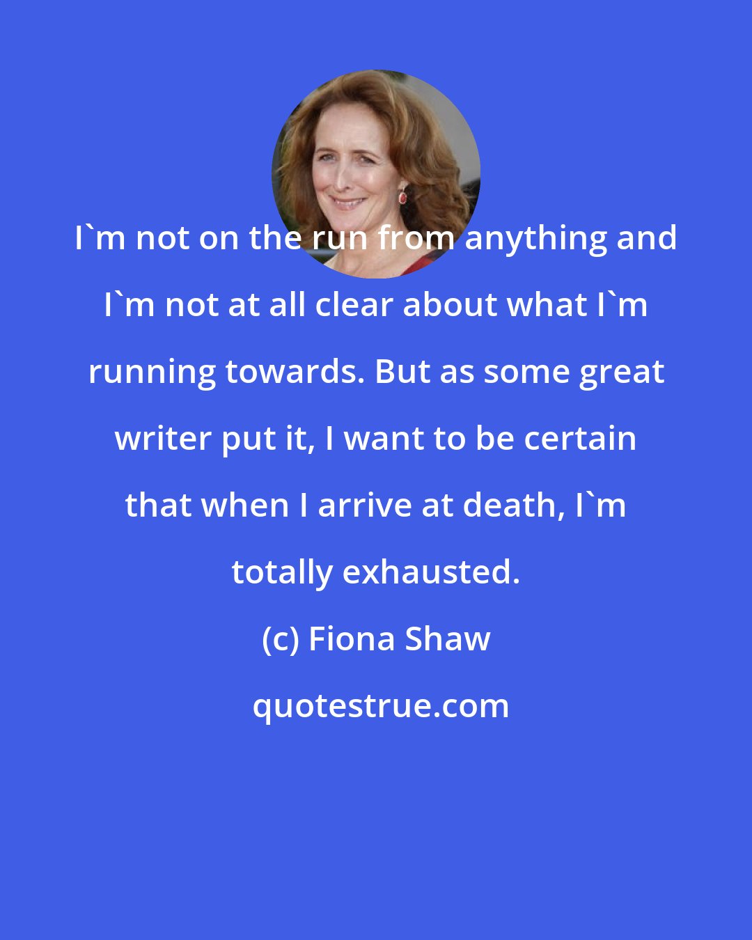 Fiona Shaw: I'm not on the run from anything and I'm not at all clear about what I'm running towards. But as some great writer put it, I want to be certain that when I arrive at death, I'm totally exhausted.