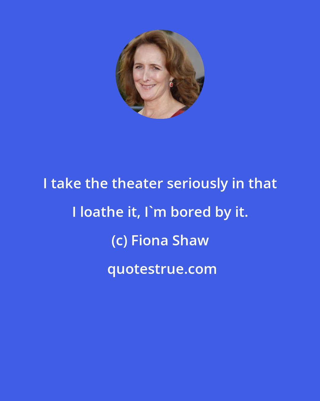 Fiona Shaw: I take the theater seriously in that I loathe it, I'm bored by it.