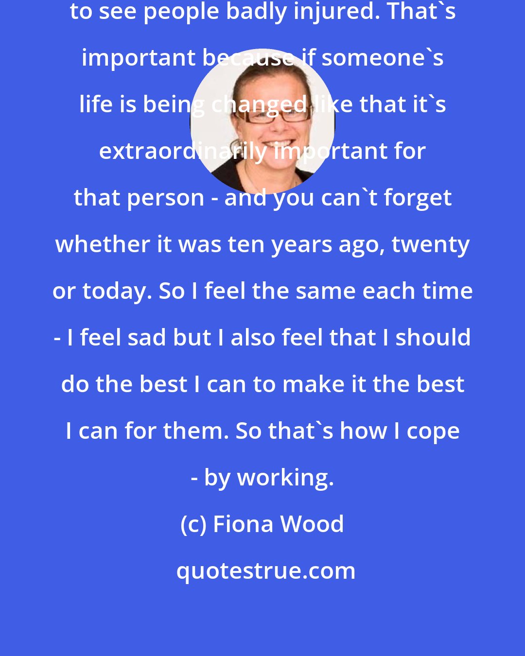 Fiona Wood: I always feel sad, to be honest, to see people badly injured. That's important because if someone's life is being changed like that it's extraordinarily important for that person - and you can't forget whether it was ten years ago, twenty or today. So I feel the same each time - I feel sad but I also feel that I should do the best I can to make it the best I can for them. So that's how I cope - by working.