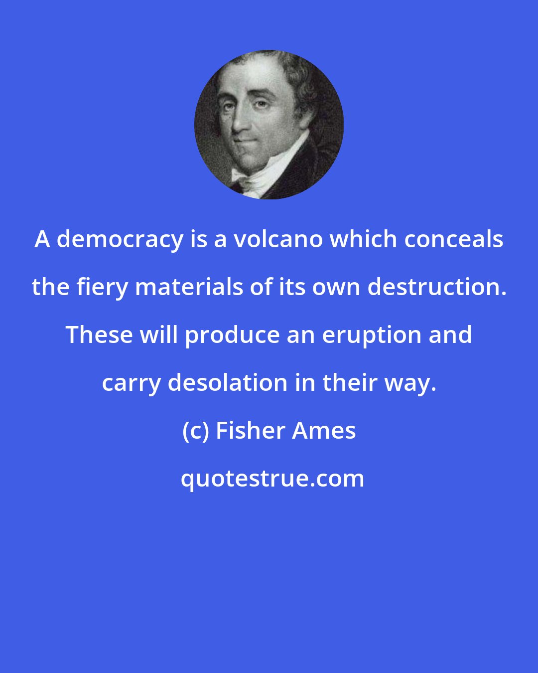 Fisher Ames: A democracy is a volcano which conceals the fiery materials of its own destruction. These will produce an eruption and carry desolation in their way.