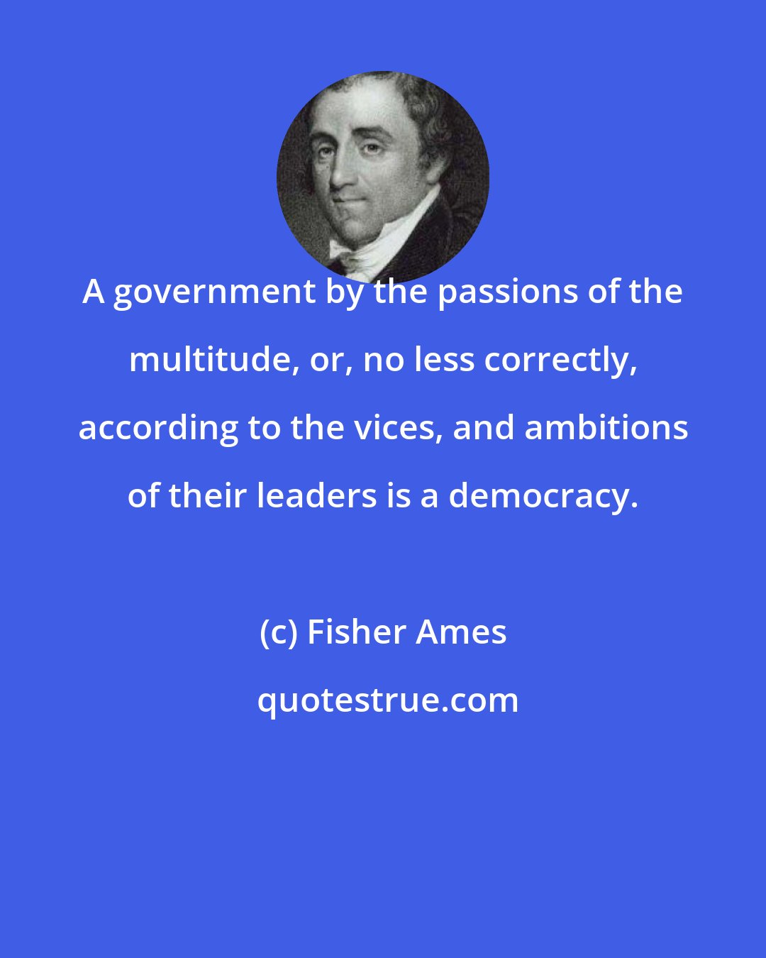Fisher Ames: A government by the passions of the multitude, or, no less correctly, according to the vices, and ambitions of their leaders is a democracy.
