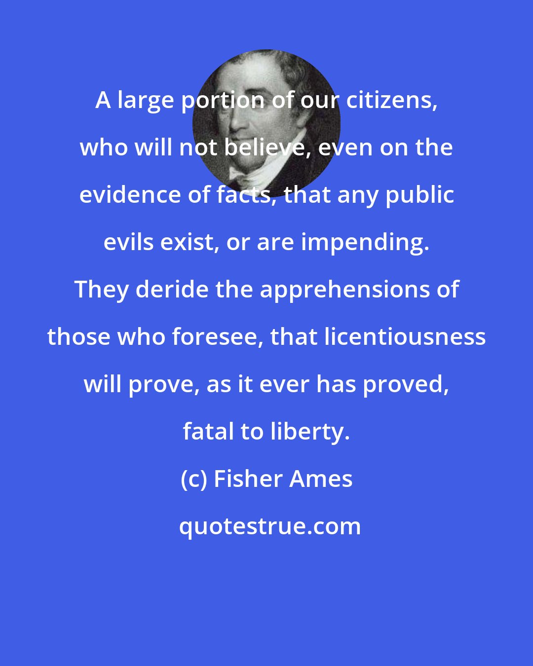 Fisher Ames: A large portion of our citizens, who will not believe, even on the evidence of facts, that any public evils exist, or are impending. They deride the apprehensions of those who foresee, that licentiousness will prove, as it ever has proved, fatal to liberty.