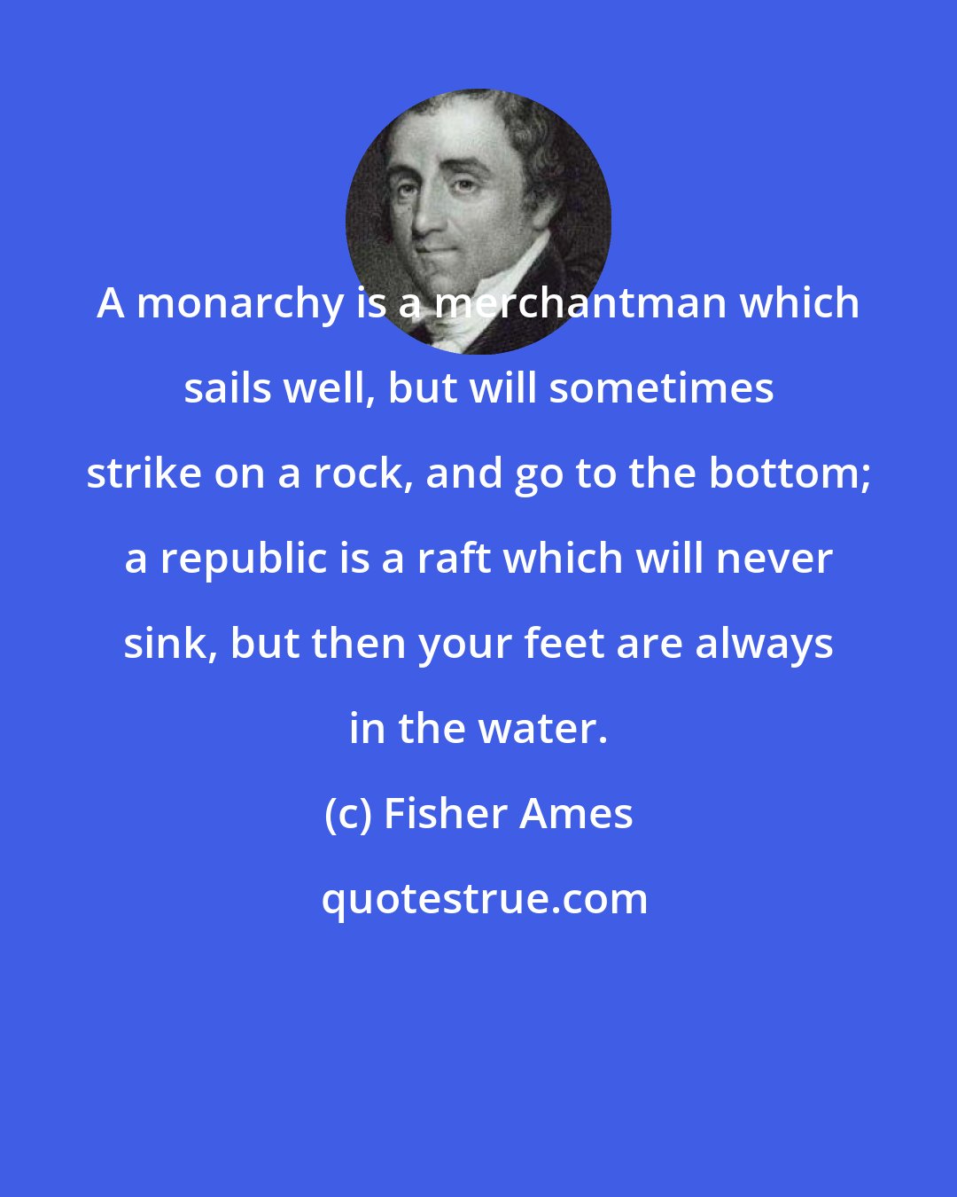 Fisher Ames: A monarchy is a merchantman which sails well, but will sometimes strike on a rock, and go to the bottom; a republic is a raft which will never sink, but then your feet are always in the water.