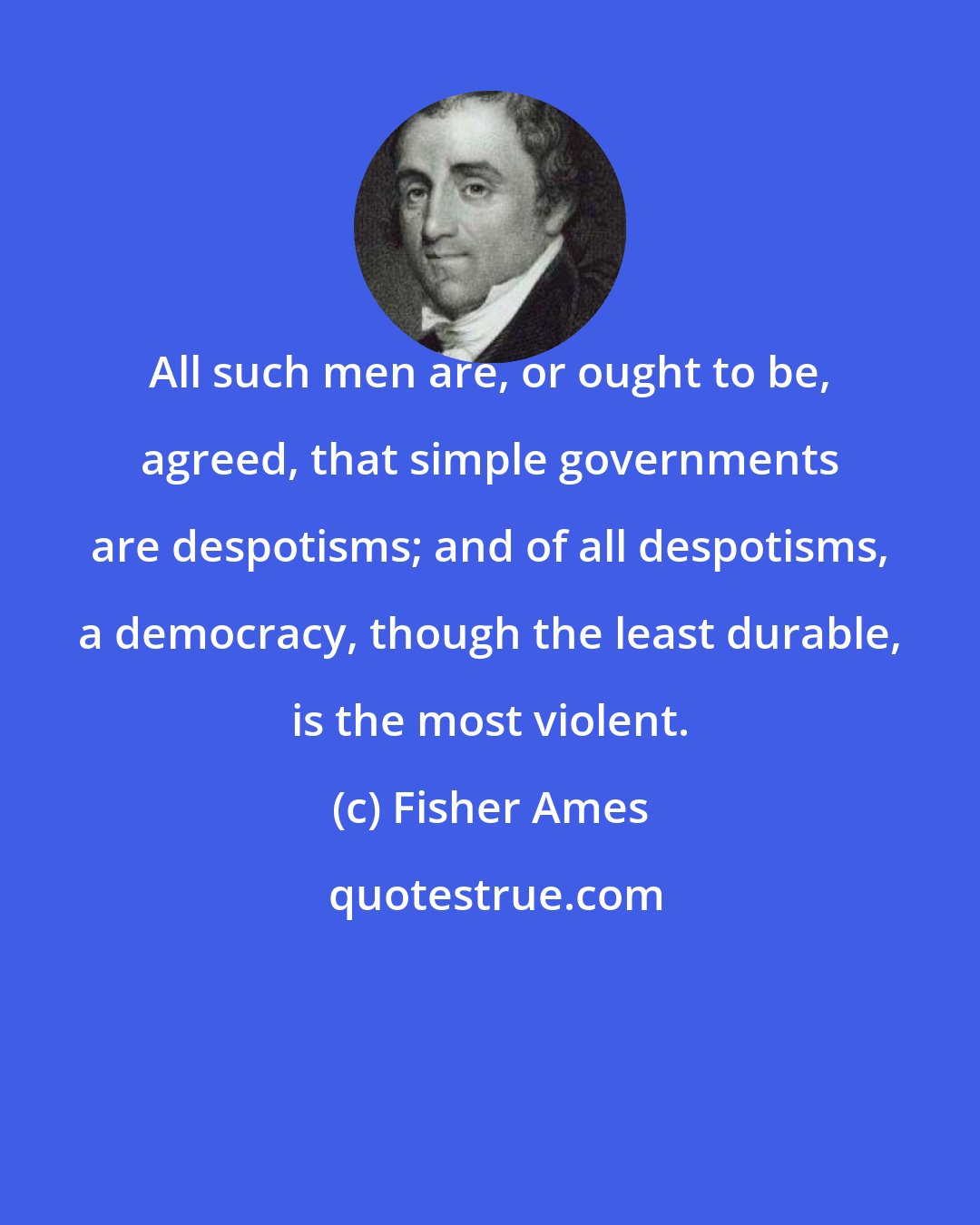 Fisher Ames: All such men are, or ought to be, agreed, that simple governments are despotisms; and of all despotisms, a democracy, though the least durable, is the most violent.