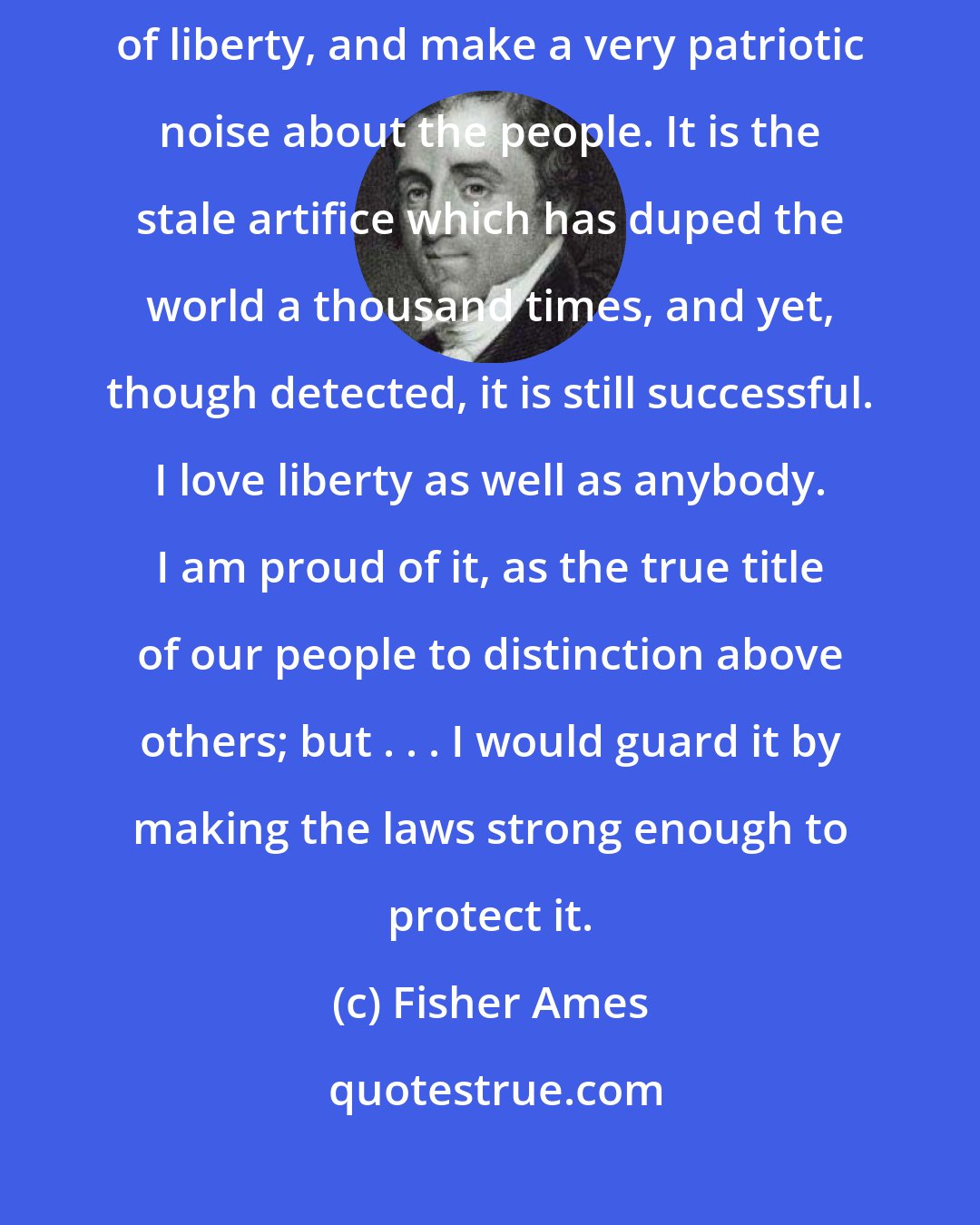 Fisher Ames: I am commonly opposed to those who modestly assume the rank of champions of liberty, and make a very patriotic noise about the people. It is the stale artifice which has duped the world a thousand times, and yet, though detected, it is still successful. I love liberty as well as anybody. I am proud of it, as the true title of our people to distinction above others; but . . . I would guard it by making the laws strong enough to protect it.