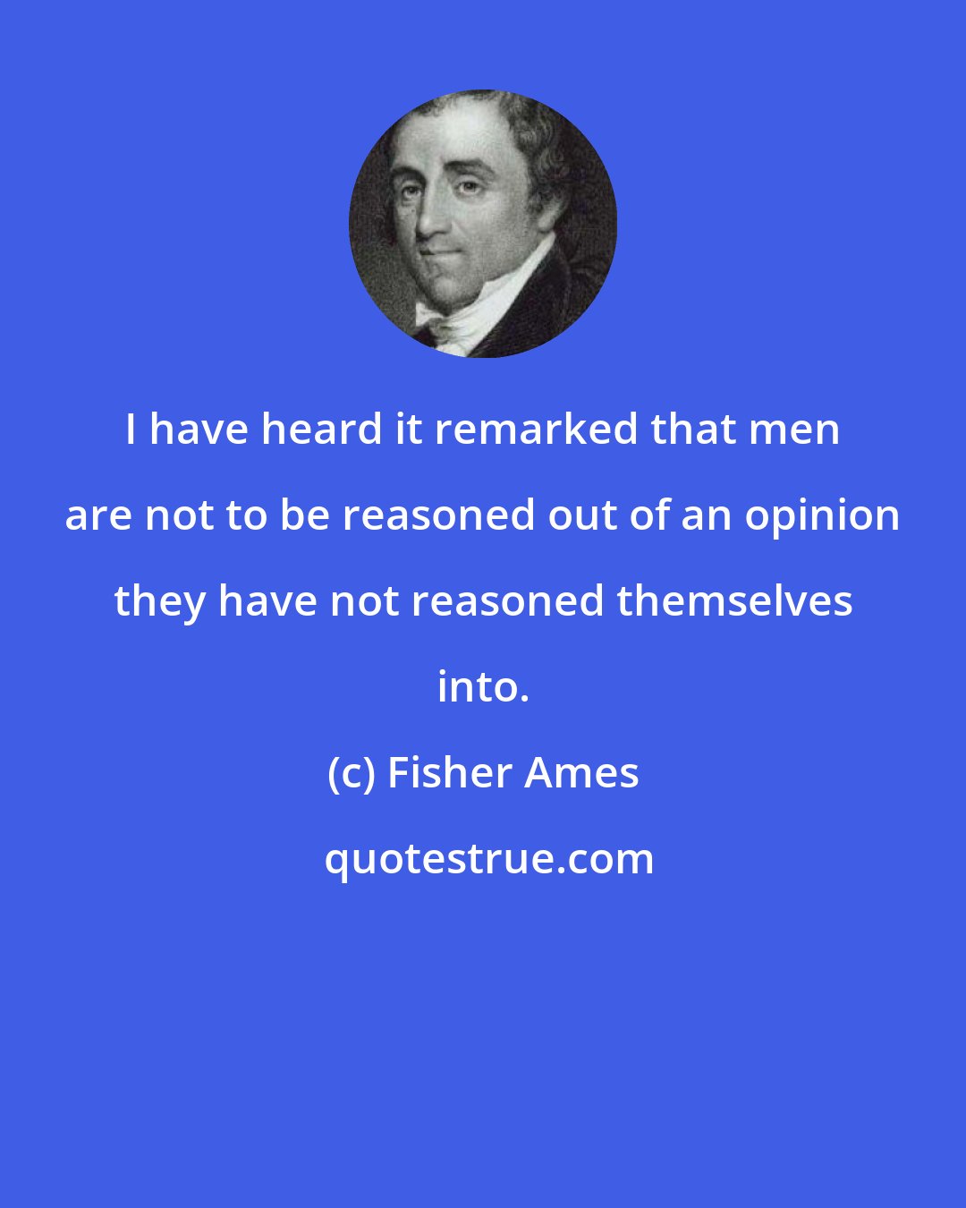 Fisher Ames: I have heard it remarked that men are not to be reasoned out of an opinion they have not reasoned themselves into.