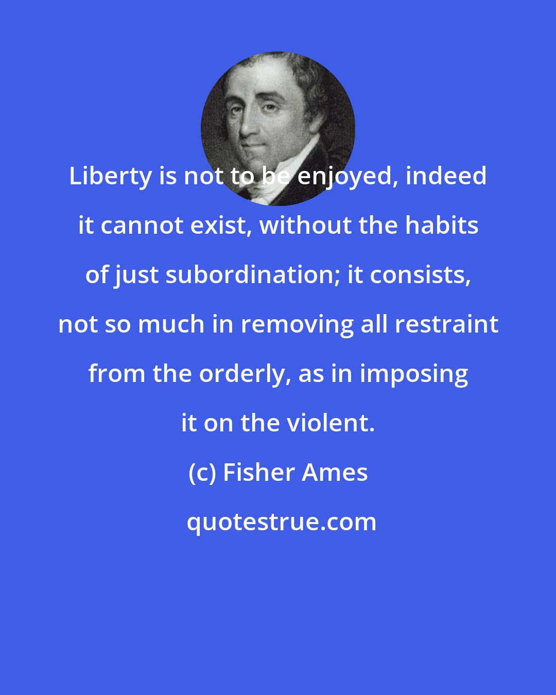 Fisher Ames: Liberty is not to be enjoyed, indeed it cannot exist, without the habits of just subordination; it consists, not so much in removing all restraint from the orderly, as in imposing it on the violent.