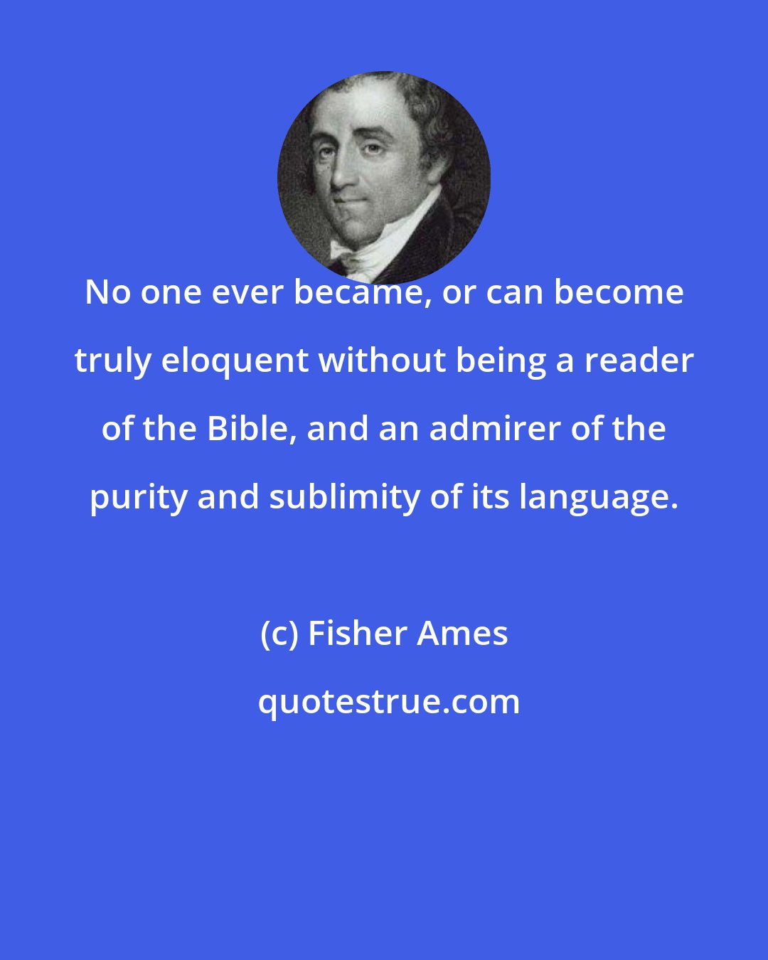 Fisher Ames: No one ever became, or can become truly eloquent without being a reader of the Bible, and an admirer of the purity and sublimity of its language.
