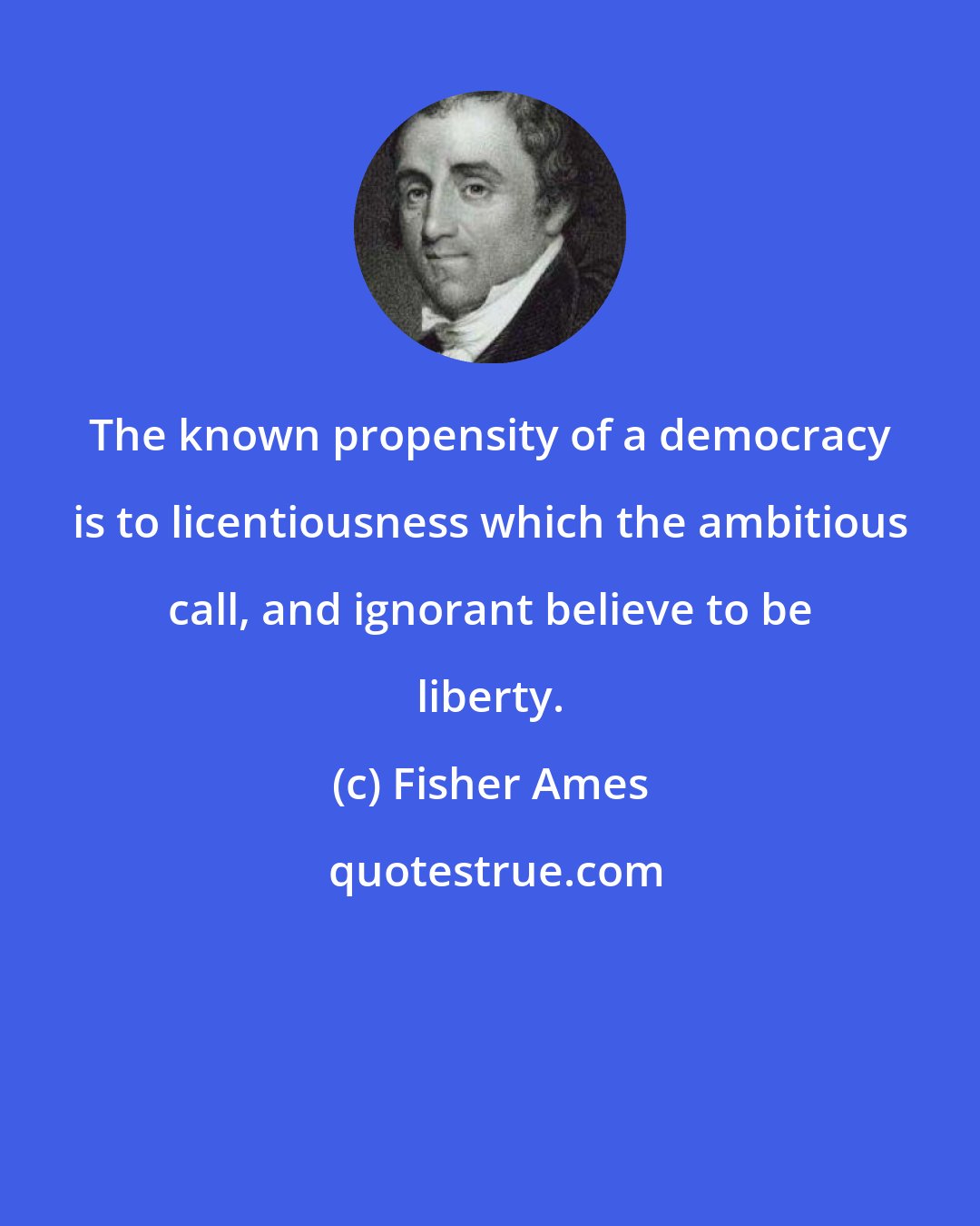 Fisher Ames: The known propensity of a democracy is to licentiousness which the ambitious call, and ignorant believe to be liberty.