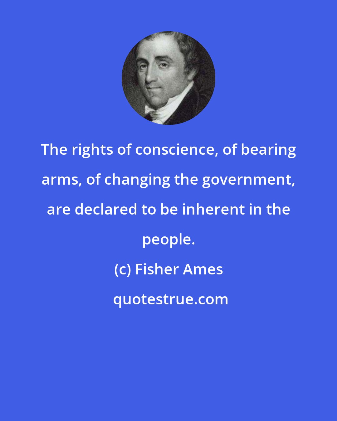 Fisher Ames: The rights of conscience, of bearing arms, of changing the government, are declared to be inherent in the people.