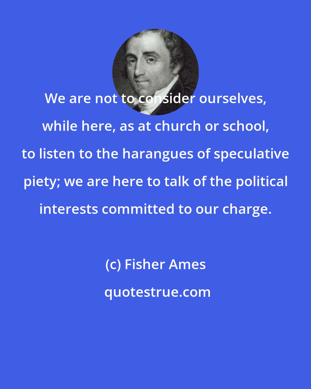 Fisher Ames: We are not to consider ourselves, while here, as at church or school, to listen to the harangues of speculative piety; we are here to talk of the political interests committed to our charge.