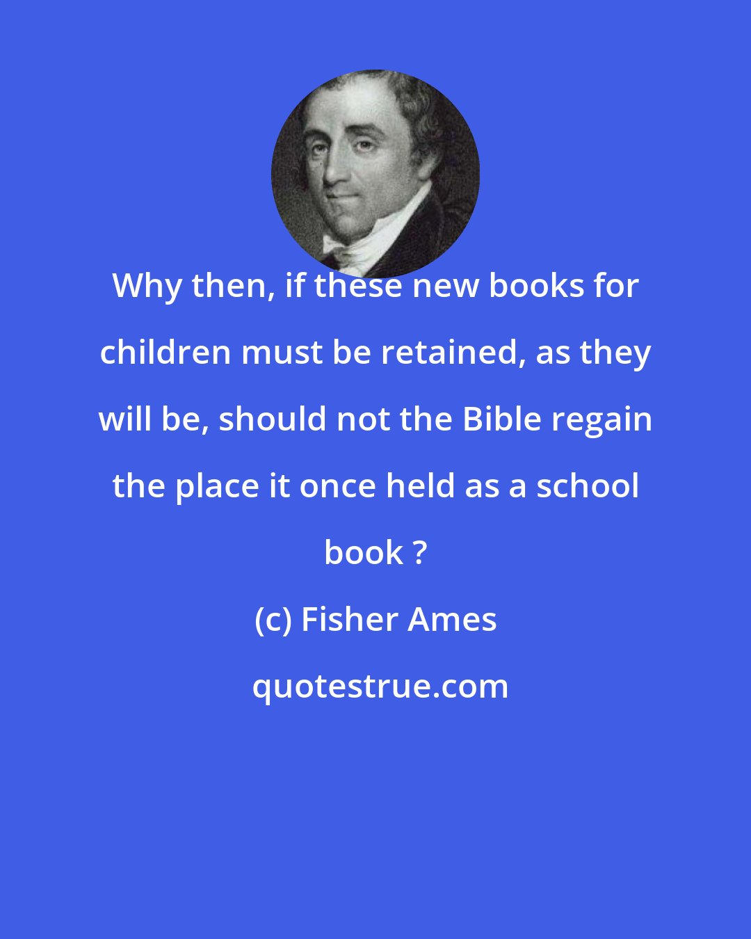 Fisher Ames: Why then, if these new books for children must be retained, as they will be, should not the Bible regain the place it once held as a school book ?