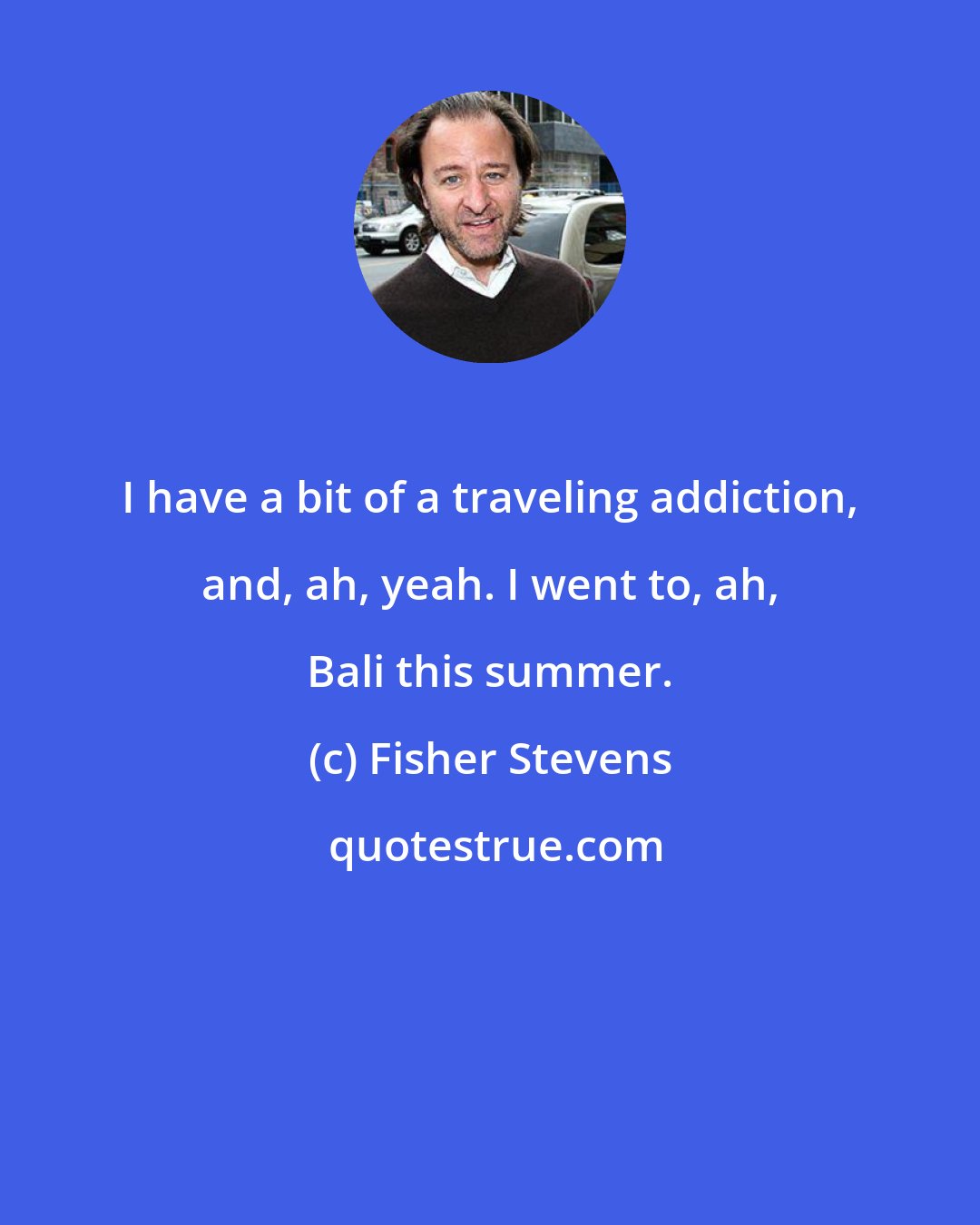 Fisher Stevens: I have a bit of a traveling addiction, and, ah, yeah. I went to, ah, Bali this summer.
