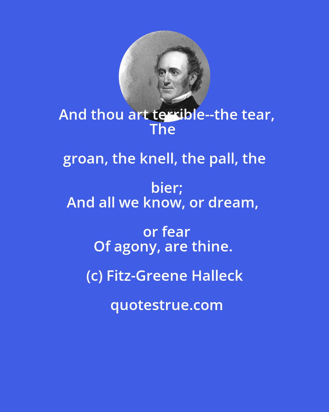 Fitz-Greene Halleck: And thou art terrible--the tear,
The groan, the knell, the pall, the bier;
And all we know, or dream, or fear
Of agony, are thine.