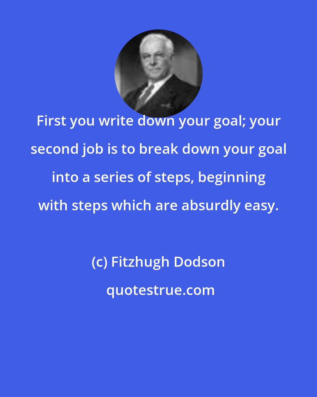 Fitzhugh Dodson: First you write down your goal; your second job is to break down your goal into a series of steps, beginning with steps which are absurdly easy.