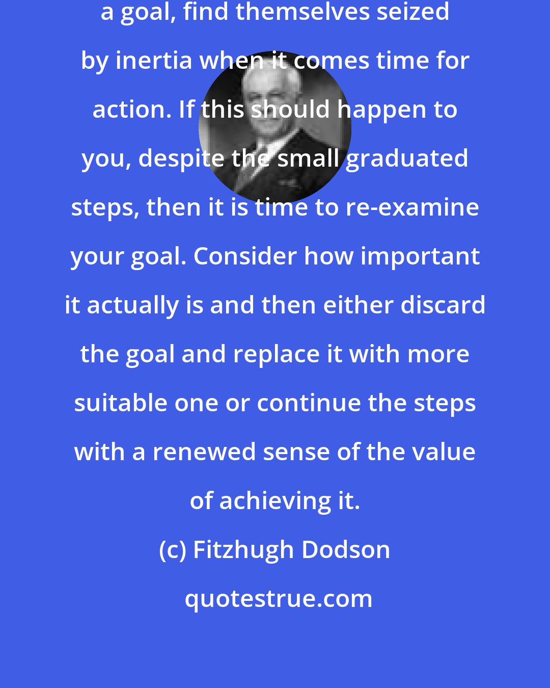 Fitzhugh Dodson: Some people, in working towards a goal, find themselves seized by inertia when it comes time for action. If this should happen to you, despite the small graduated steps, then it is time to re-examine your goal. Consider how important it actually is and then either discard the goal and replace it with more suitable one or continue the steps with a renewed sense of the value of achieving it.