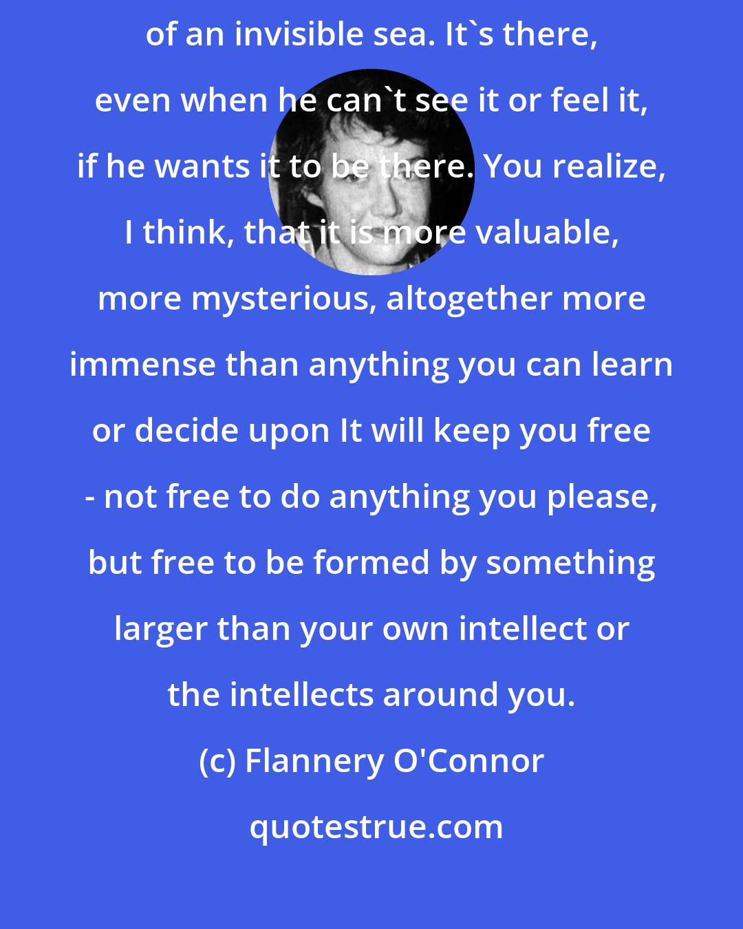 Flannery O'Connor: Even in the life of a Christian, faith rises and falls like the tides of an invisible sea. It's there, even when he can't see it or feel it, if he wants it to be there. You realize, I think, that it is more valuable, more mysterious, altogether more immense than anything you can learn or decide upon It will keep you free - not free to do anything you please, but free to be formed by something larger than your own intellect or the intellects around you.