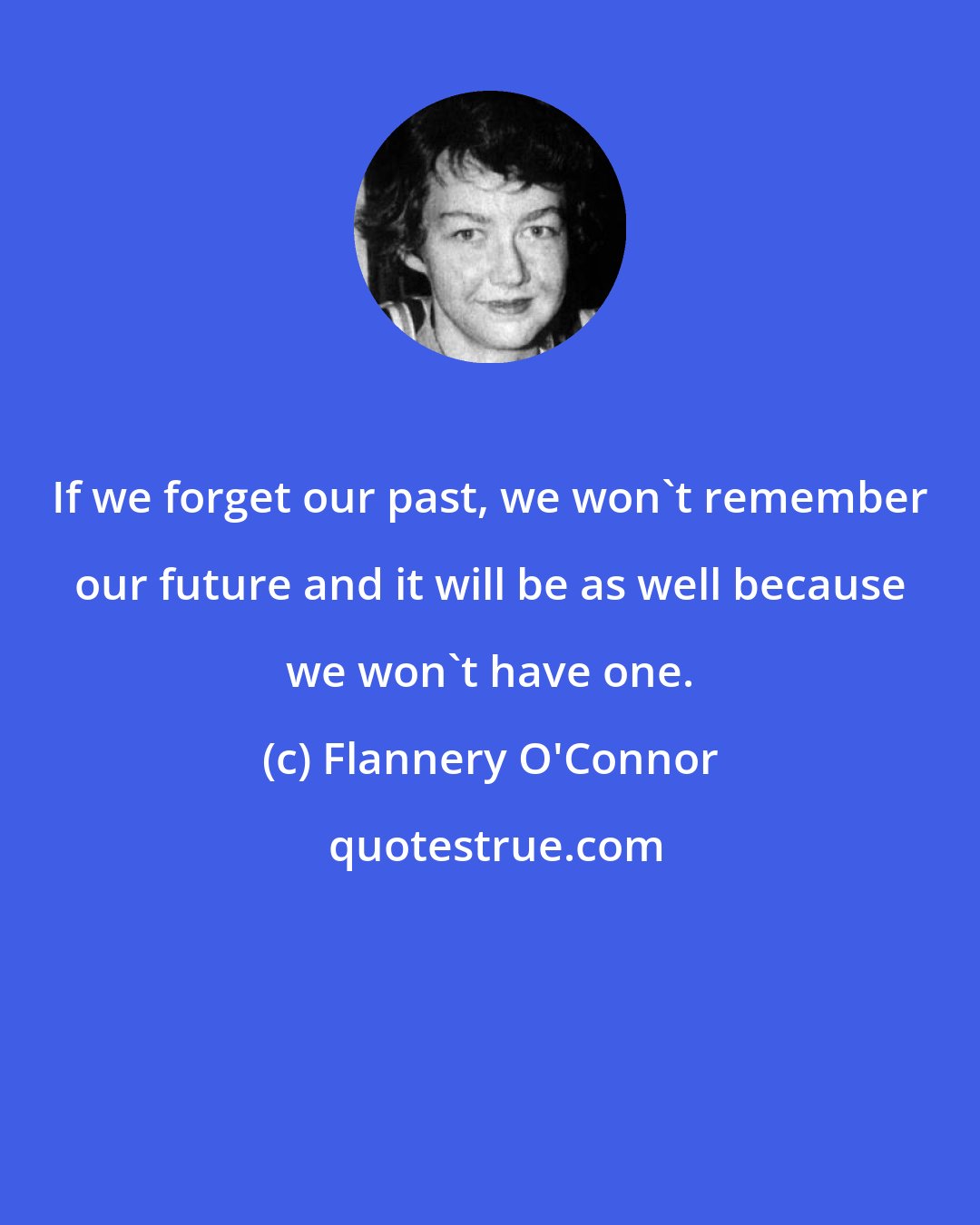 Flannery O'Connor: If we forget our past, we won't remember our future and it will be as well because we won't have one.