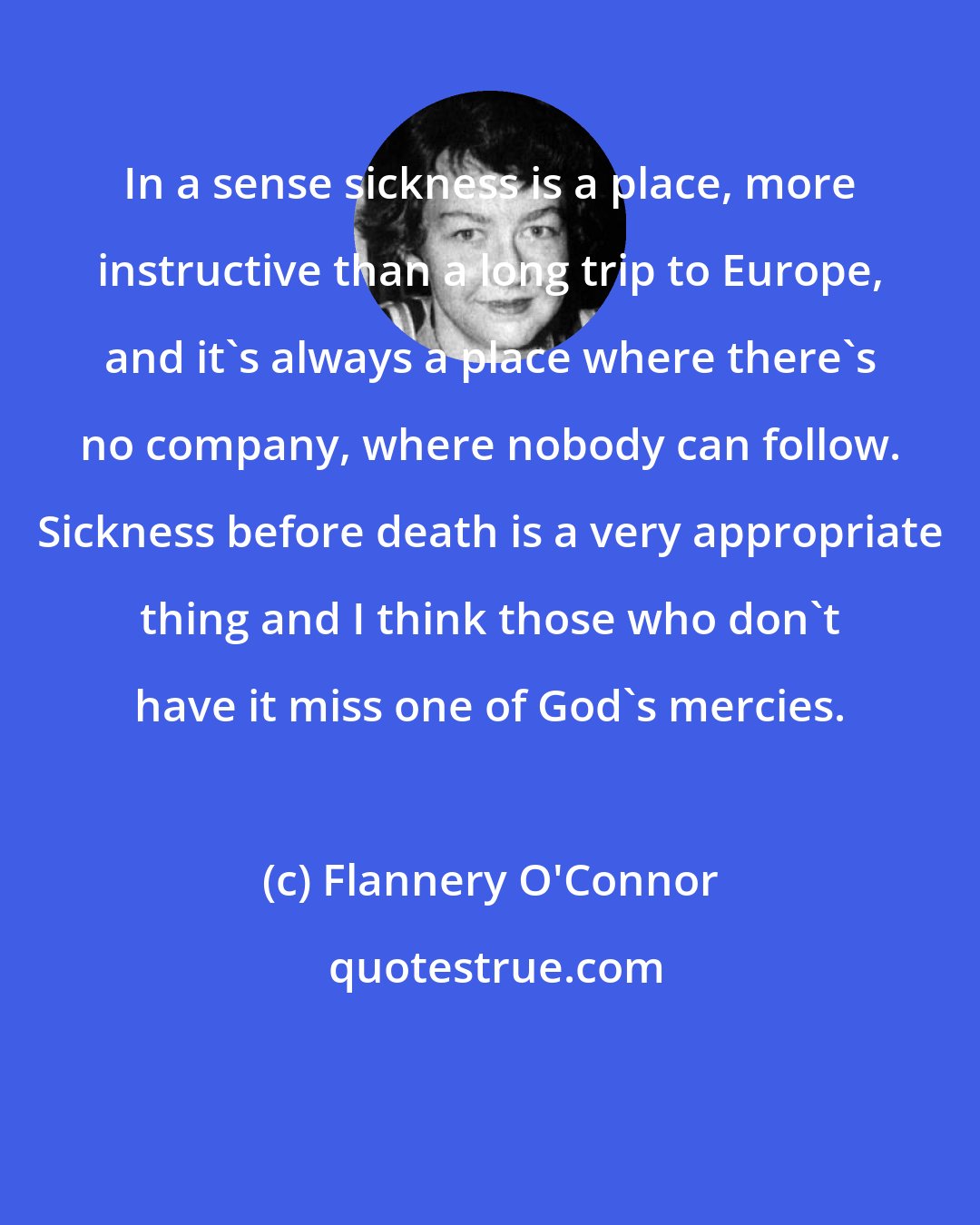 Flannery O'Connor: In a sense sickness is a place, more instructive than a long trip to Europe, and it's always a place where there's no company, where nobody can follow. Sickness before death is a very appropriate thing and I think those who don't have it miss one of God's mercies.