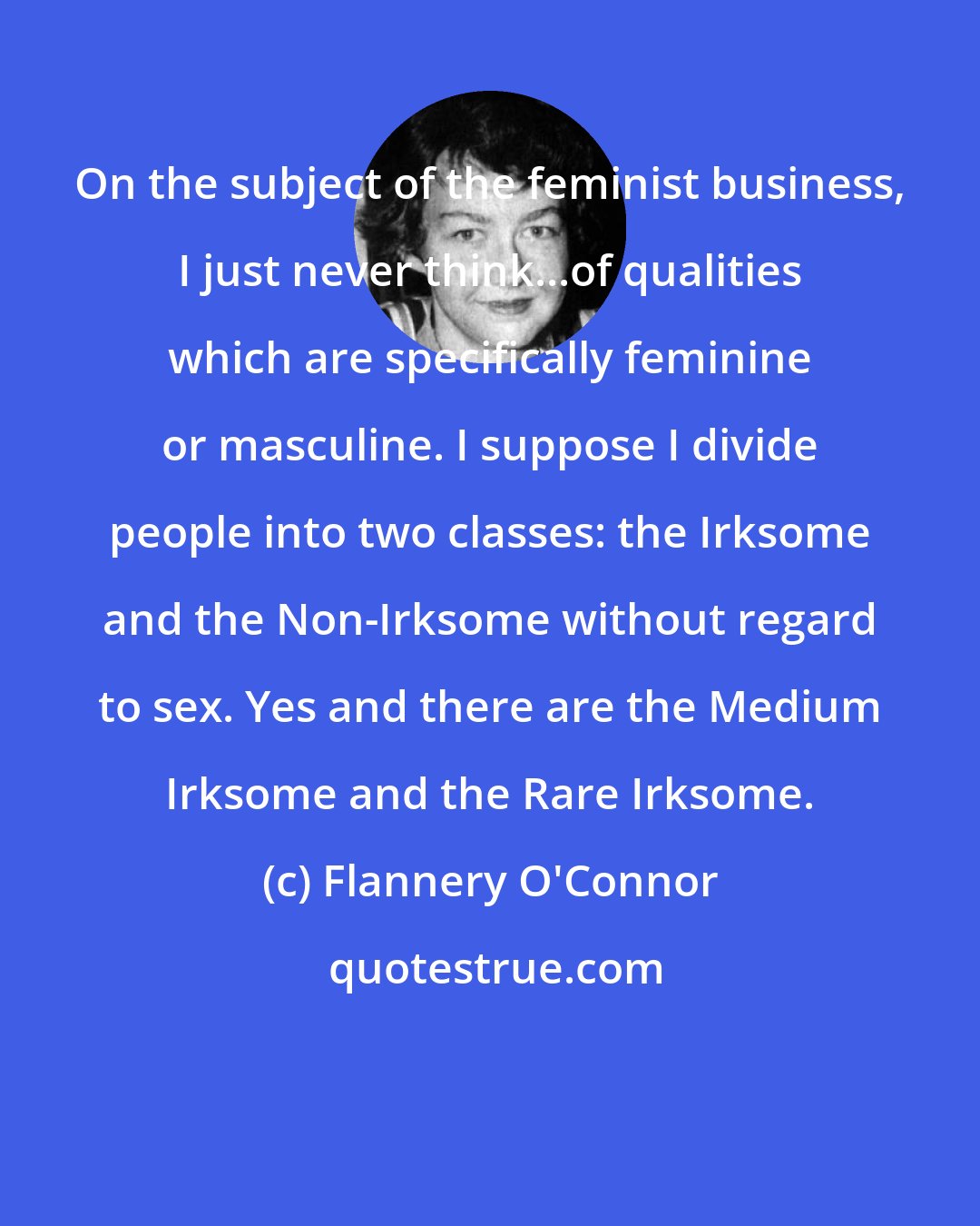 Flannery O'Connor: On the subject of the feminist business, I just never think...of qualities which are specifically feminine or masculine. I suppose I divide people into two classes: the Irksome and the Non-Irksome without regard to sex. Yes and there are the Medium Irksome and the Rare Irksome.