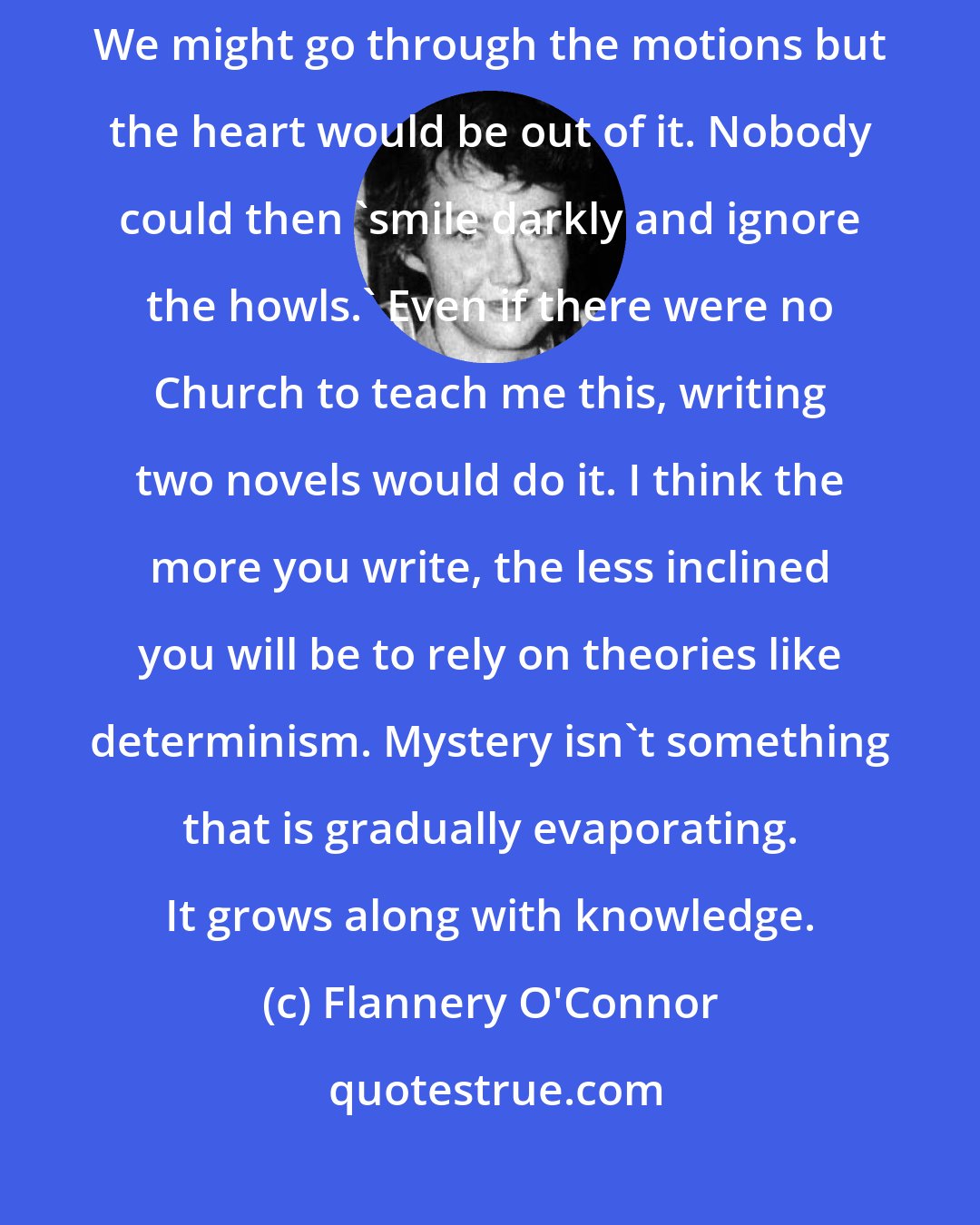 Flannery O'Connor: I don't think literature would be possible in a determined world. We might go through the motions but the heart would be out of it. Nobody could then 'smile darkly and ignore the howls.' Even if there were no Church to teach me this, writing two novels would do it. I think the more you write, the less inclined you will be to rely on theories like determinism. Mystery isn't something that is gradually evaporating. It grows along with knowledge.