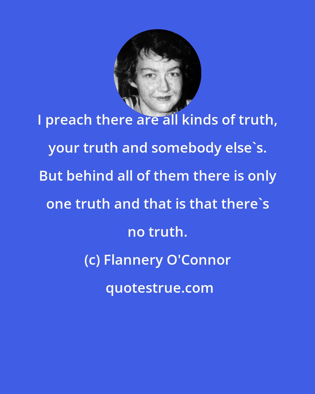 Flannery O'Connor: I preach there are all kinds of truth, your truth and somebody else's. But behind all of them there is only one truth and that is that there's no truth.