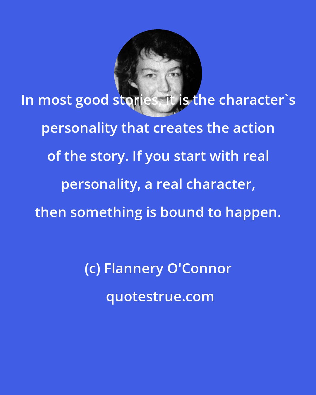 Flannery O'Connor: In most good stories, it is the character's personality that creates the action of the story. If you start with real personality, a real character, then something is bound to happen.