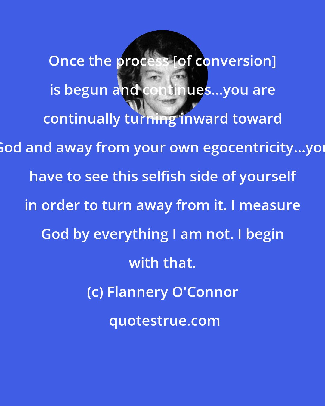 Flannery O'Connor: Once the process [of conversion] is begun and continues...you are continually turning inward toward God and away from your own egocentricity...you have to see this selfish side of yourself in order to turn away from it. I measure God by everything I am not. I begin with that.