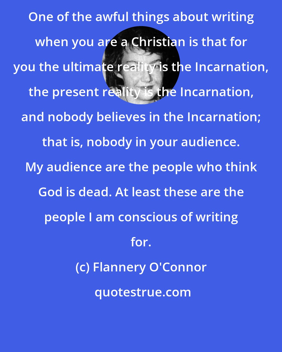 Flannery O'Connor: One of the awful things about writing when you are a Christian is that for you the ultimate reality is the Incarnation, the present reality is the Incarnation, and nobody believes in the Incarnation; that is, nobody in your audience. My audience are the people who think God is dead. At least these are the people I am conscious of writing for.