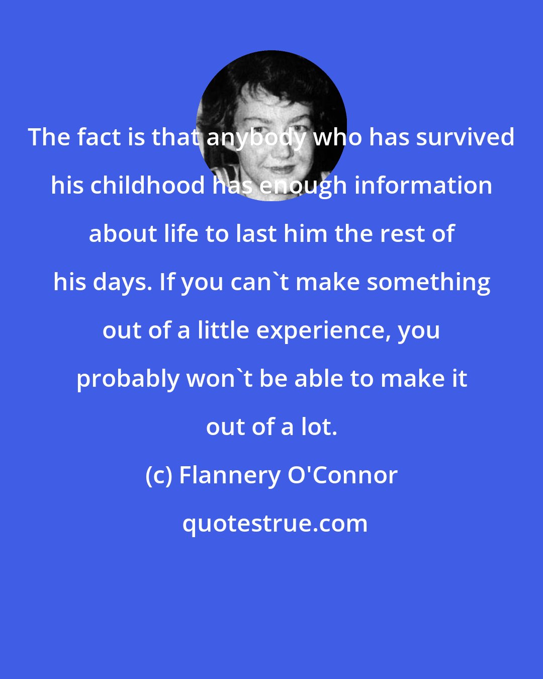 Flannery O'Connor: The fact is that anybody who has survived his childhood has enough information about life to last him the rest of his days. If you can't make something out of a little experience, you probably won't be able to make it out of a lot.