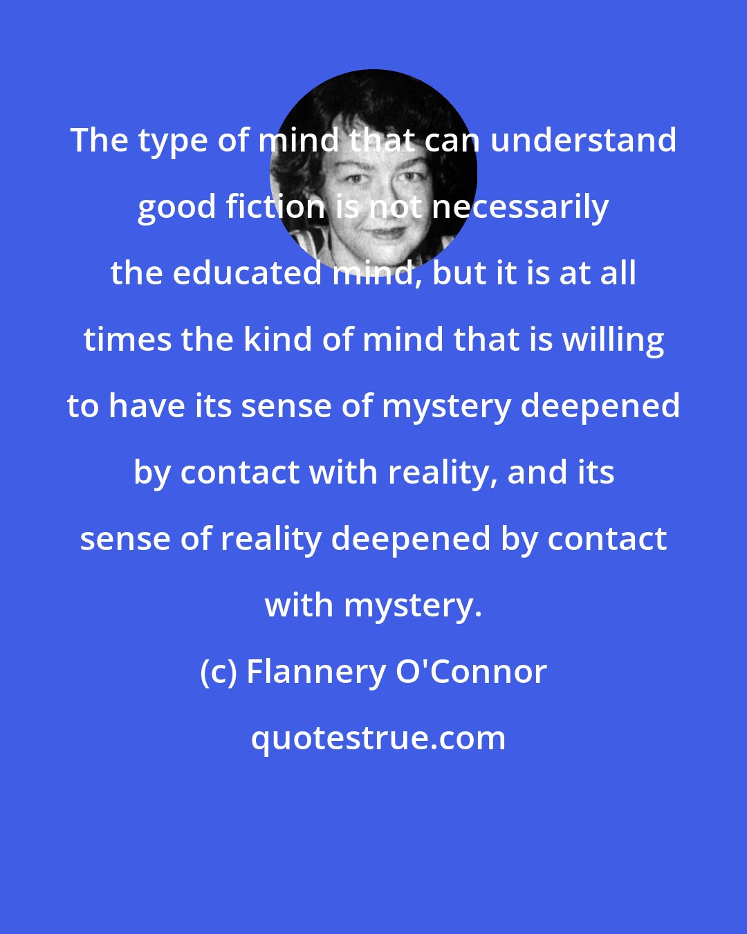 Flannery O'Connor: The type of mind that can understand good fiction is not necessarily the educated mind, but it is at all times the kind of mind that is willing to have its sense of mystery deepened by contact with reality, and its sense of reality deepened by contact with mystery.