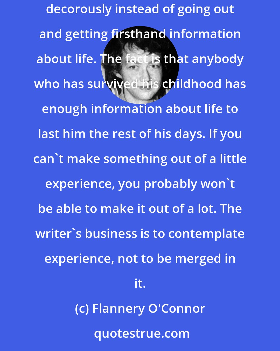 Flannery O'Connor: We hear a great deal of lamentation these days about writers having all taken themselves to the colleges and universities where they live decorously instead of going out and getting firsthand information about life. The fact is that anybody who has survived his childhood has enough information about life to last him the rest of his days. If you can't make something out of a little experience, you probably won't be able to make it out of a lot. The writer's business is to contemplate experience, not to be merged in it.