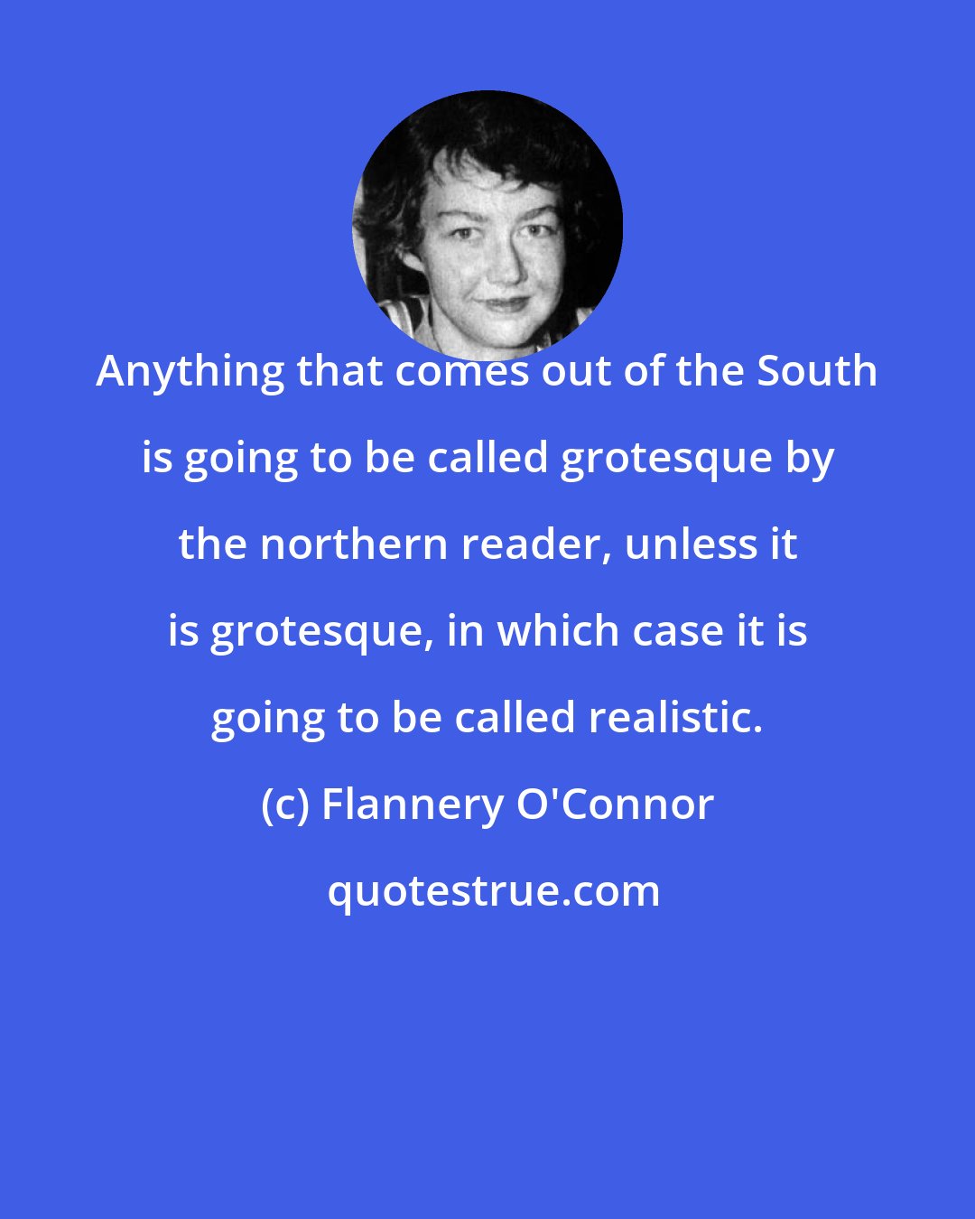 Flannery O'Connor: Anything that comes out of the South is going to be called grotesque by the northern reader, unless it is grotesque, in which case it is going to be called realistic.