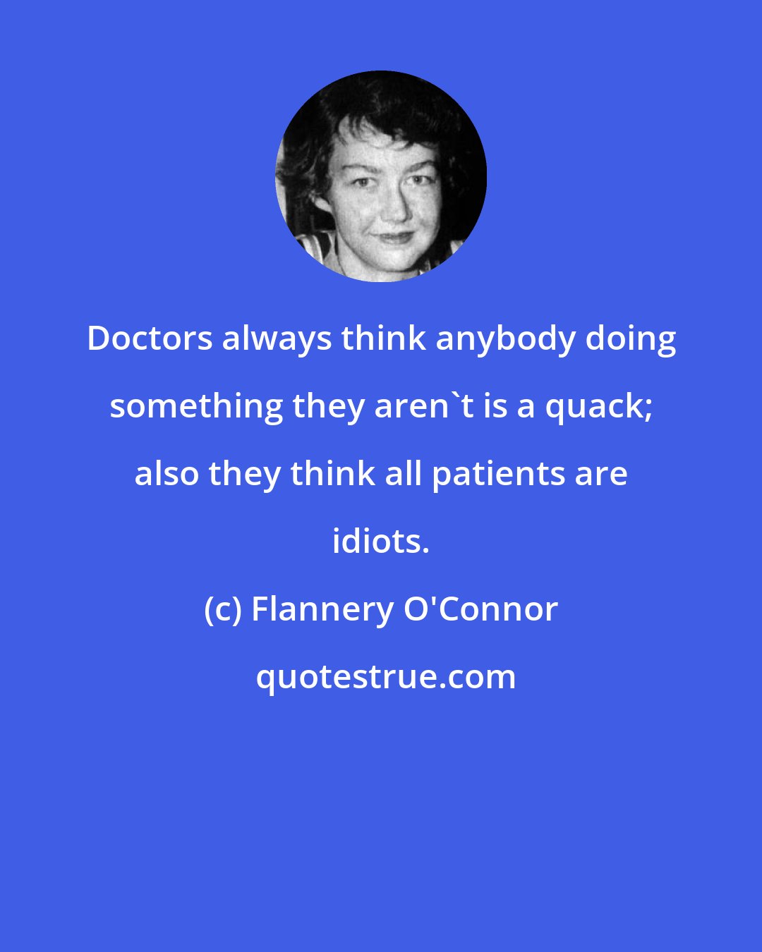 Flannery O'Connor: Doctors always think anybody doing something they aren't is a quack; also they think all patients are idiots.