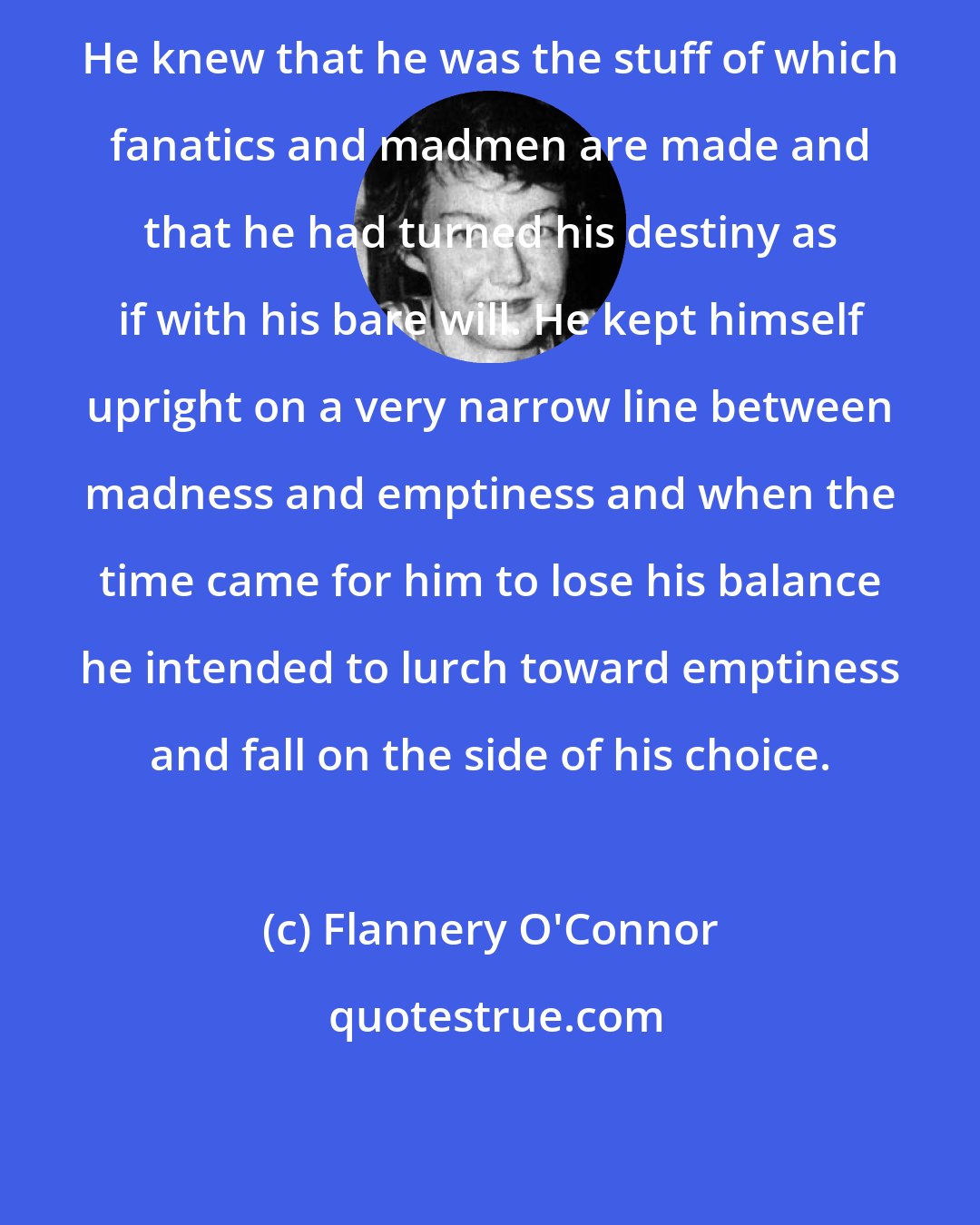 Flannery O'Connor: He knew that he was the stuff of which fanatics and madmen are made and that he had turned his destiny as if with his bare will. He kept himself upright on a very narrow line between madness and emptiness and when the time came for him to lose his balance he intended to lurch toward emptiness and fall on the side of his choice.