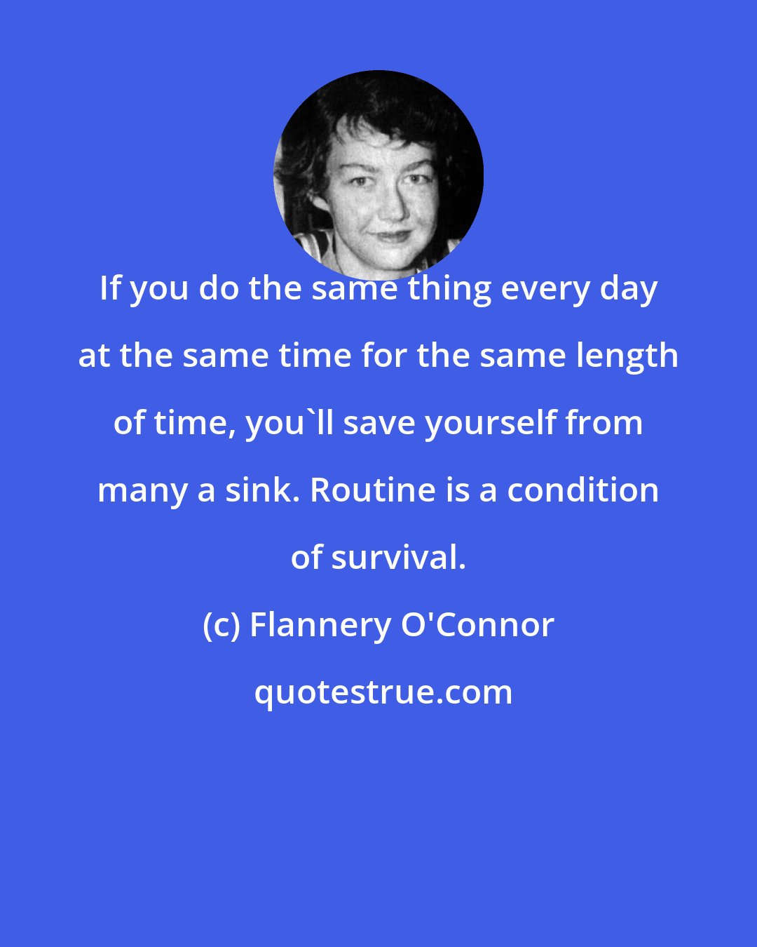 Flannery O'Connor: If you do the same thing every day at the same time for the same length of time, you'll save yourself from many a sink. Routine is a condition of survival.