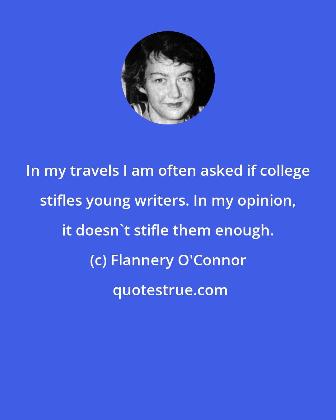 Flannery O'Connor: In my travels I am often asked if college stifles young writers. In my opinion, it doesn't stifle them enough.