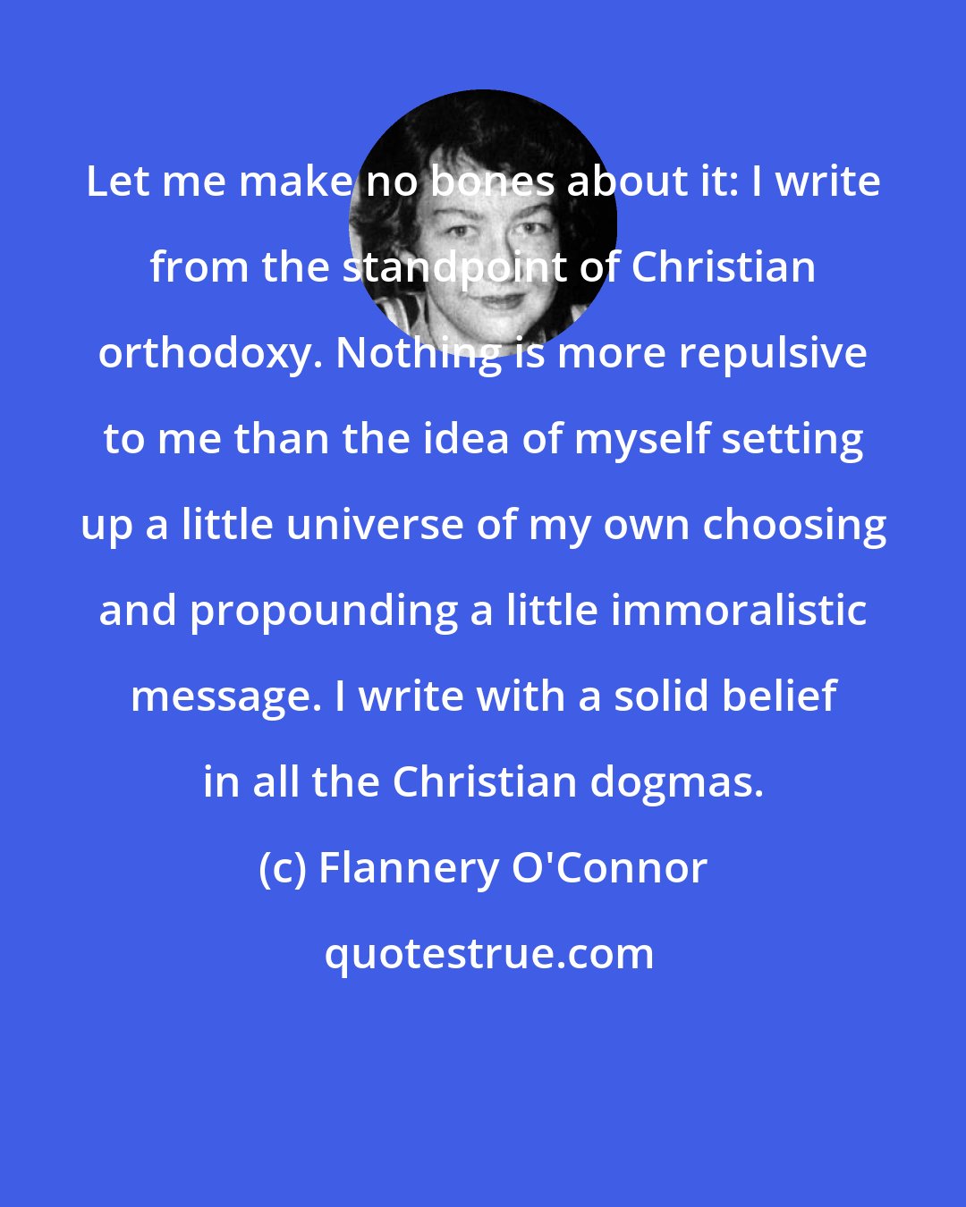 Flannery O'Connor: Let me make no bones about it: I write from the standpoint of Christian orthodoxy. Nothing is more repulsive to me than the idea of myself setting up a little universe of my own choosing and propounding a little immoralistic message. I write with a solid belief in all the Christian dogmas.