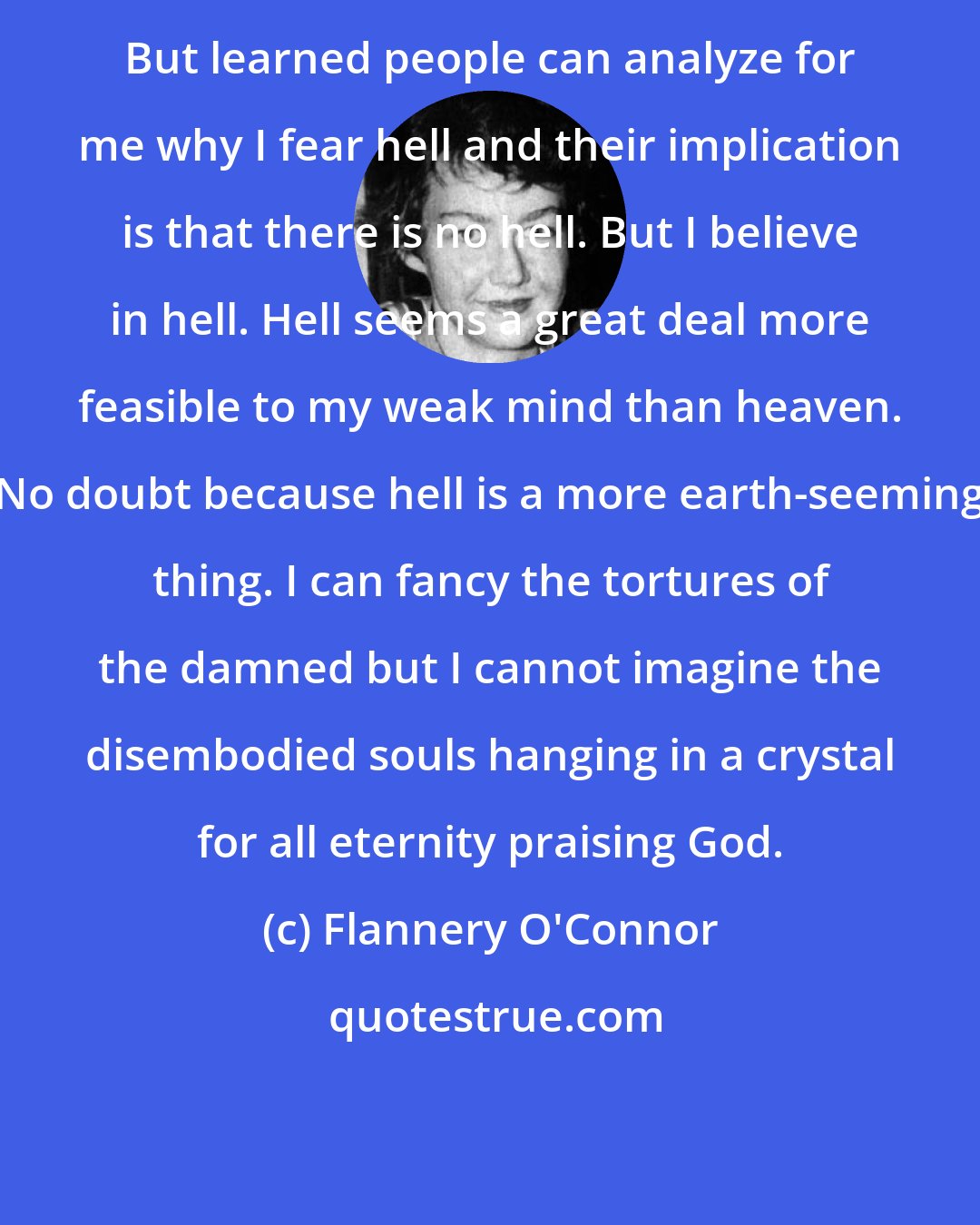 Flannery O'Connor: But learned people can analyze for me why I fear hell and their implication is that there is no hell. But I believe in hell. Hell seems a great deal more feasible to my weak mind than heaven. No doubt because hell is a more earth-seeming thing. I can fancy the tortures of the damned but I cannot imagine the disembodied souls hanging in a crystal for all eternity praising God.