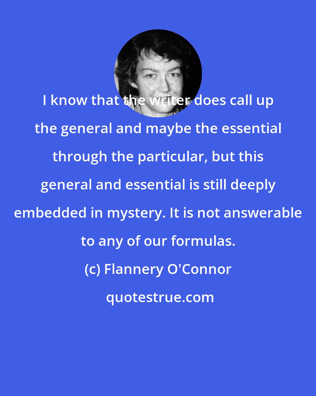 Flannery O'Connor: I know that the writer does call up the general and maybe the essential through the particular, but this general and essential is still deeply embedded in mystery. It is not answerable to any of our formulas.