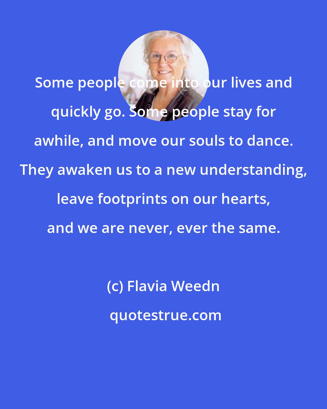 Flavia Weedn: Some people come into our lives and quickly go. Some people stay for awhile, and move our souls to dance. They awaken us to a new understanding, leave footprints on our hearts, and we are never, ever the same.